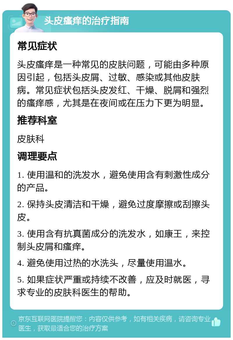 头皮瘙痒的治疗指南 常见症状 头皮瘙痒是一种常见的皮肤问题，可能由多种原因引起，包括头皮屑、过敏、感染或其他皮肤病。常见症状包括头皮发红、干燥、脱屑和强烈的瘙痒感，尤其是在夜间或在压力下更为明显。 推荐科室 皮肤科 调理要点 1. 使用温和的洗发水，避免使用含有刺激性成分的产品。 2. 保持头皮清洁和干燥，避免过度摩擦或刮擦头皮。 3. 使用含有抗真菌成分的洗发水，如康王，来控制头皮屑和瘙痒。 4. 避免使用过热的水洗头，尽量使用温水。 5. 如果症状严重或持续不改善，应及时就医，寻求专业的皮肤科医生的帮助。