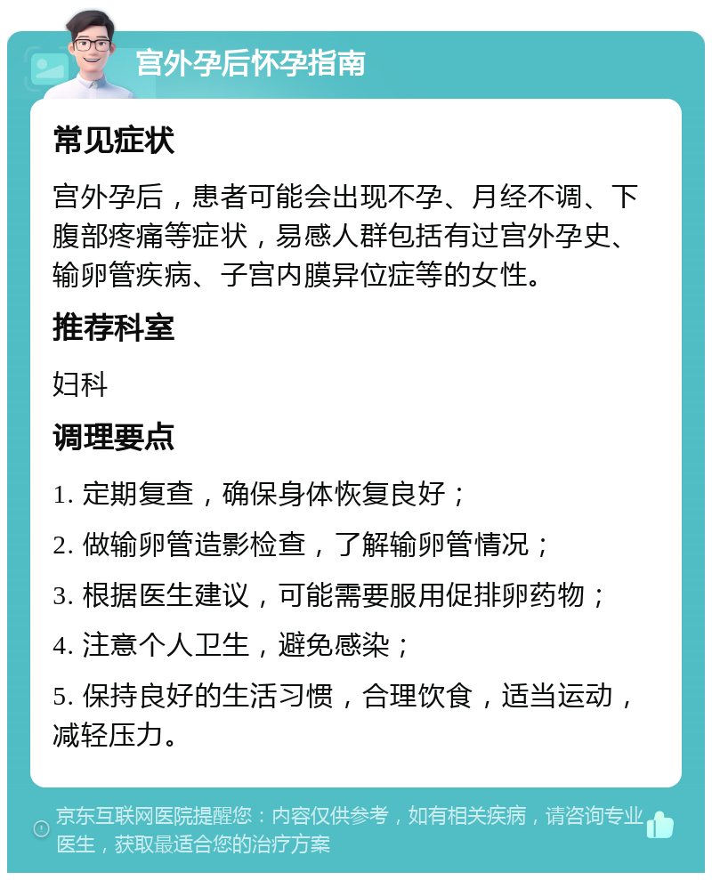 宫外孕后怀孕指南 常见症状 宫外孕后，患者可能会出现不孕、月经不调、下腹部疼痛等症状，易感人群包括有过宫外孕史、输卵管疾病、子宫内膜异位症等的女性。 推荐科室 妇科 调理要点 1. 定期复查，确保身体恢复良好； 2. 做输卵管造影检查，了解输卵管情况； 3. 根据医生建议，可能需要服用促排卵药物； 4. 注意个人卫生，避免感染； 5. 保持良好的生活习惯，合理饮食，适当运动，减轻压力。