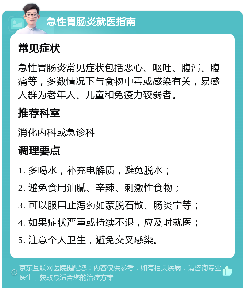 急性胃肠炎就医指南 常见症状 急性胃肠炎常见症状包括恶心、呕吐、腹泻、腹痛等，多数情况下与食物中毒或感染有关，易感人群为老年人、儿童和免疫力较弱者。 推荐科室 消化内科或急诊科 调理要点 1. 多喝水，补充电解质，避免脱水； 2. 避免食用油腻、辛辣、刺激性食物； 3. 可以服用止泻药如蒙脱石散、肠炎宁等； 4. 如果症状严重或持续不退，应及时就医； 5. 注意个人卫生，避免交叉感染。