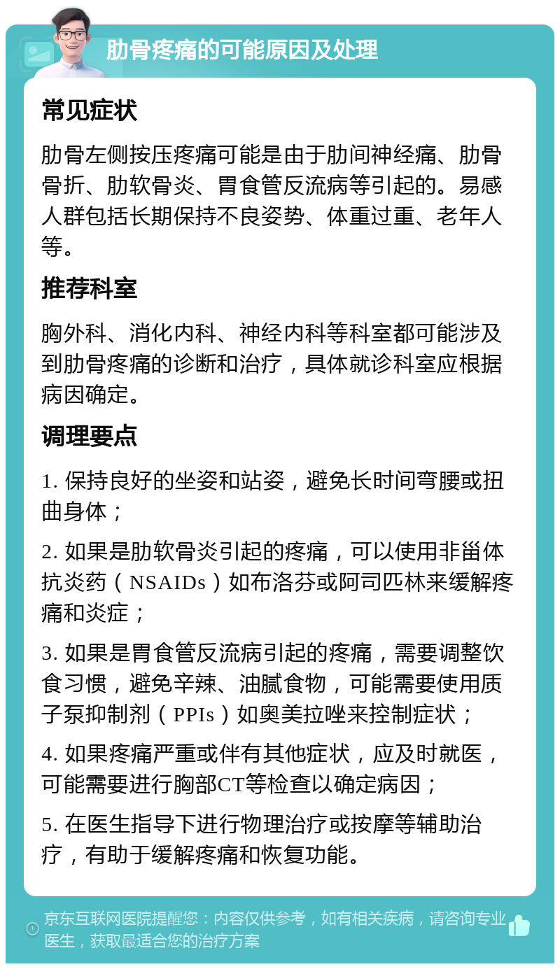 肋骨疼痛的可能原因及处理 常见症状 肋骨左侧按压疼痛可能是由于肋间神经痛、肋骨骨折、肋软骨炎、胃食管反流病等引起的。易感人群包括长期保持不良姿势、体重过重、老年人等。 推荐科室 胸外科、消化内科、神经内科等科室都可能涉及到肋骨疼痛的诊断和治疗，具体就诊科室应根据病因确定。 调理要点 1. 保持良好的坐姿和站姿，避免长时间弯腰或扭曲身体； 2. 如果是肋软骨炎引起的疼痛，可以使用非甾体抗炎药（NSAIDs）如布洛芬或阿司匹林来缓解疼痛和炎症； 3. 如果是胃食管反流病引起的疼痛，需要调整饮食习惯，避免辛辣、油腻食物，可能需要使用质子泵抑制剂（PPIs）如奥美拉唑来控制症状； 4. 如果疼痛严重或伴有其他症状，应及时就医，可能需要进行胸部CT等检查以确定病因； 5. 在医生指导下进行物理治疗或按摩等辅助治疗，有助于缓解疼痛和恢复功能。