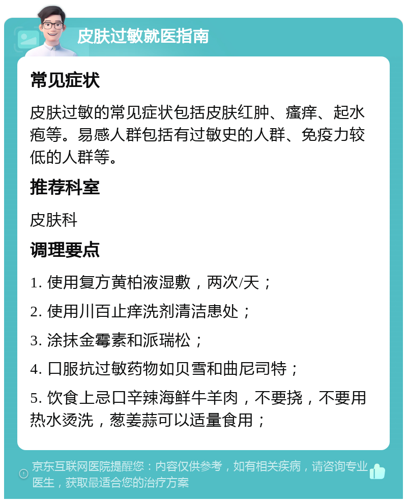 皮肤过敏就医指南 常见症状 皮肤过敏的常见症状包括皮肤红肿、瘙痒、起水疱等。易感人群包括有过敏史的人群、免疫力较低的人群等。 推荐科室 皮肤科 调理要点 1. 使用复方黄柏液湿敷，两次/天； 2. 使用川百止痒洗剂清洁患处； 3. 涂抹金霉素和派瑞松； 4. 口服抗过敏药物如贝雪和曲尼司特； 5. 饮食上忌口辛辣海鲜牛羊肉，不要挠，不要用热水烫洗，葱姜蒜可以适量食用；