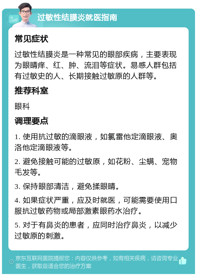 过敏性结膜炎就医指南 常见症状 过敏性结膜炎是一种常见的眼部疾病，主要表现为眼睛痒、红、肿、流泪等症状。易感人群包括有过敏史的人、长期接触过敏原的人群等。 推荐科室 眼科 调理要点 1. 使用抗过敏的滴眼液，如氯雷他定滴眼液、奥洛他定滴眼液等。 2. 避免接触可能的过敏原，如花粉、尘螨、宠物毛发等。 3. 保持眼部清洁，避免揉眼睛。 4. 如果症状严重，应及时就医，可能需要使用口服抗过敏药物或局部激素眼药水治疗。 5. 对于有鼻炎的患者，应同时治疗鼻炎，以减少过敏原的刺激。