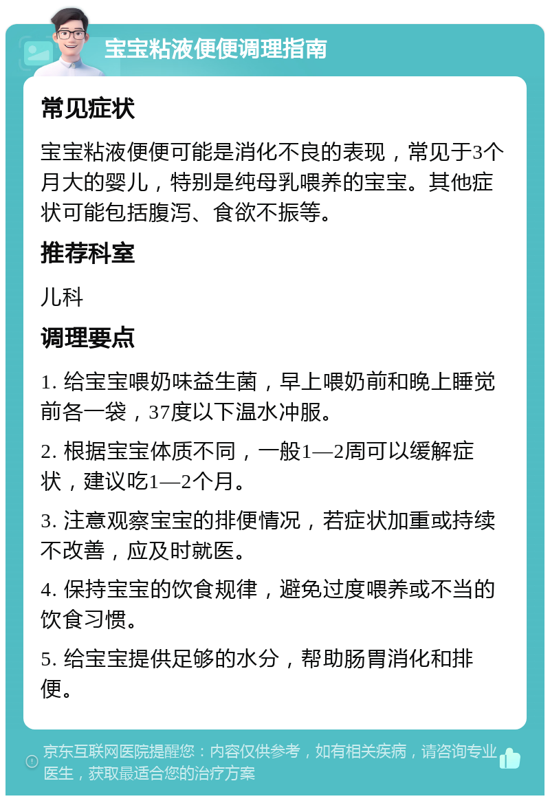 宝宝粘液便便调理指南 常见症状 宝宝粘液便便可能是消化不良的表现，常见于3个月大的婴儿，特别是纯母乳喂养的宝宝。其他症状可能包括腹泻、食欲不振等。 推荐科室 儿科 调理要点 1. 给宝宝喂奶味益生菌，早上喂奶前和晚上睡觉前各一袋，37度以下温水冲服。 2. 根据宝宝体质不同，一般1—2周可以缓解症状，建议吃1—2个月。 3. 注意观察宝宝的排便情况，若症状加重或持续不改善，应及时就医。 4. 保持宝宝的饮食规律，避免过度喂养或不当的饮食习惯。 5. 给宝宝提供足够的水分，帮助肠胃消化和排便。