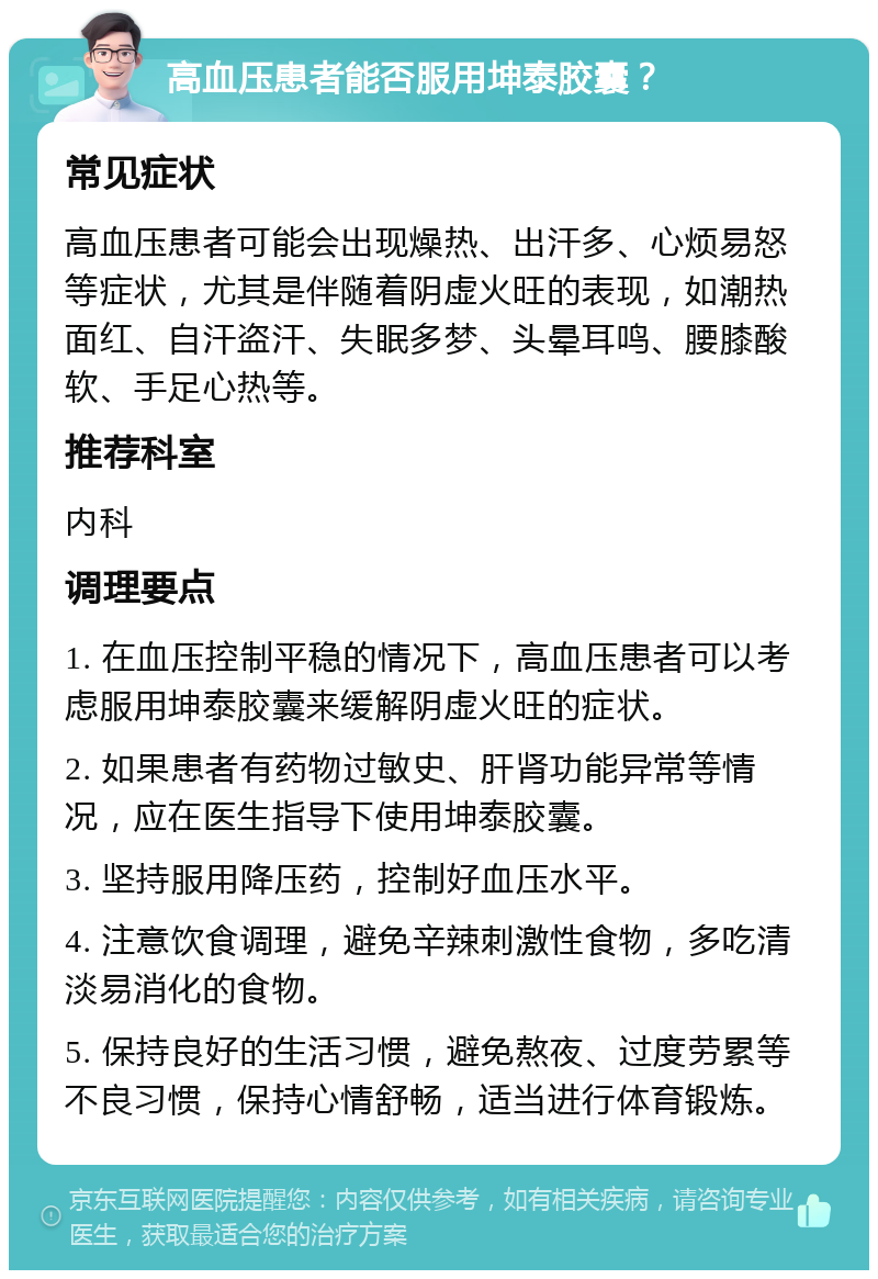 高血压患者能否服用坤泰胶囊？ 常见症状 高血压患者可能会出现燥热、出汗多、心烦易怒等症状，尤其是伴随着阴虚火旺的表现，如潮热面红、自汗盗汗、失眠多梦、头晕耳鸣、腰膝酸软、手足心热等。 推荐科室 内科 调理要点 1. 在血压控制平稳的情况下，高血压患者可以考虑服用坤泰胶囊来缓解阴虚火旺的症状。 2. 如果患者有药物过敏史、肝肾功能异常等情况，应在医生指导下使用坤泰胶囊。 3. 坚持服用降压药，控制好血压水平。 4. 注意饮食调理，避免辛辣刺激性食物，多吃清淡易消化的食物。 5. 保持良好的生活习惯，避免熬夜、过度劳累等不良习惯，保持心情舒畅，适当进行体育锻炼。