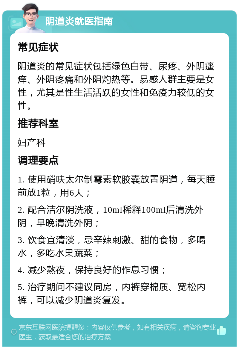 阴道炎就医指南 常见症状 阴道炎的常见症状包括绿色白带、尿疼、外阴瘙痒、外阴疼痛和外阴灼热等。易感人群主要是女性，尤其是性生活活跃的女性和免疫力较低的女性。 推荐科室 妇产科 调理要点 1. 使用硝呋太尔制霉素软胶囊放置阴道，每天睡前放1粒，用6天； 2. 配合洁尔阴洗液，10ml稀释100ml后清洗外阴，早晚清洗外阴； 3. 饮食宜清淡，忌辛辣刺激、甜的食物，多喝水，多吃水果蔬菜； 4. 减少熬夜，保持良好的作息习惯； 5. 治疗期间不建议同房，内裤穿棉质、宽松内裤，可以减少阴道炎复发。