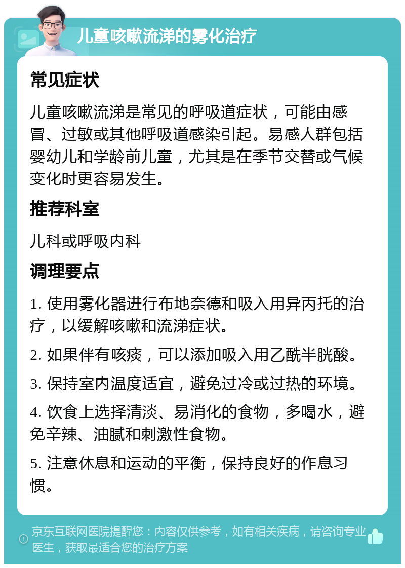 儿童咳嗽流涕的雾化治疗 常见症状 儿童咳嗽流涕是常见的呼吸道症状，可能由感冒、过敏或其他呼吸道感染引起。易感人群包括婴幼儿和学龄前儿童，尤其是在季节交替或气候变化时更容易发生。 推荐科室 儿科或呼吸内科 调理要点 1. 使用雾化器进行布地奈德和吸入用异丙托的治疗，以缓解咳嗽和流涕症状。 2. 如果伴有咳痰，可以添加吸入用乙酰半胱酸。 3. 保持室内温度适宜，避免过冷或过热的环境。 4. 饮食上选择清淡、易消化的食物，多喝水，避免辛辣、油腻和刺激性食物。 5. 注意休息和运动的平衡，保持良好的作息习惯。