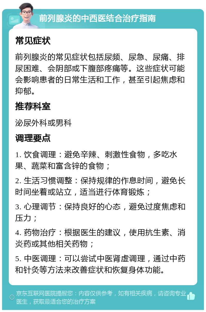 前列腺炎的中西医结合治疗指南 常见症状 前列腺炎的常见症状包括尿频、尿急、尿痛、排尿困难、会阴部或下腹部疼痛等。这些症状可能会影响患者的日常生活和工作，甚至引起焦虑和抑郁。 推荐科室 泌尿外科或男科 调理要点 1. 饮食调理：避免辛辣、刺激性食物，多吃水果、蔬菜和富含锌的食物； 2. 生活习惯调整：保持规律的作息时间，避免长时间坐着或站立，适当进行体育锻炼； 3. 心理调节：保持良好的心态，避免过度焦虑和压力； 4. 药物治疗：根据医生的建议，使用抗生素、消炎药或其他相关药物； 5. 中医调理：可以尝试中医肾虚调理，通过中药和针灸等方法来改善症状和恢复身体功能。