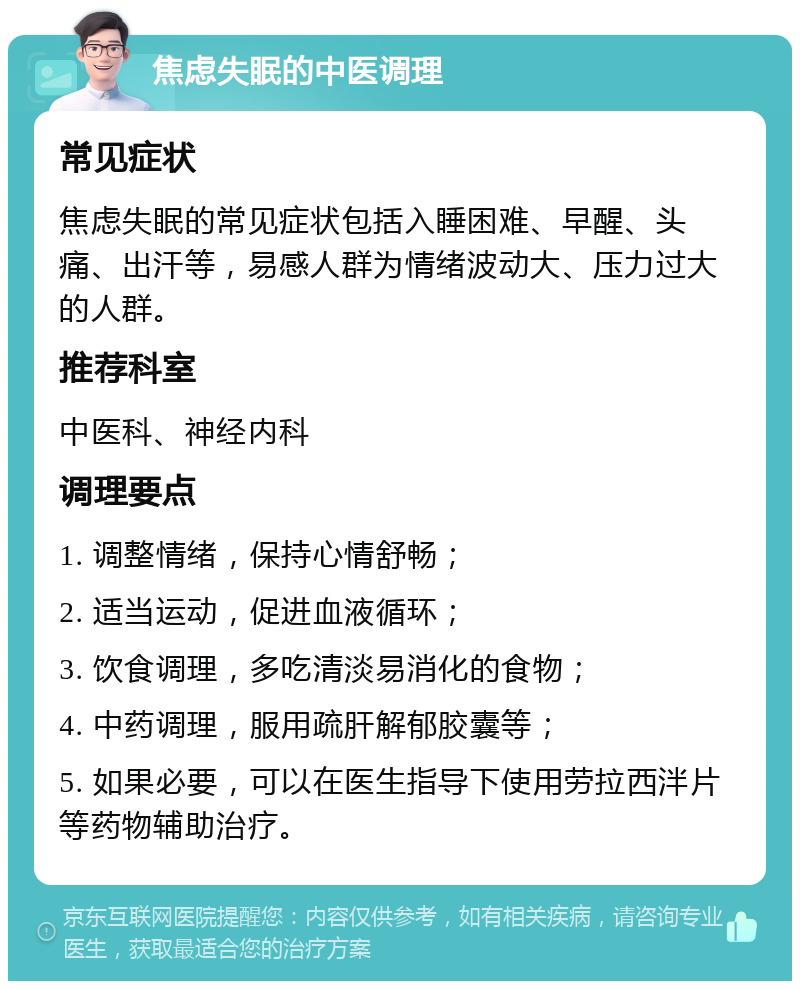 焦虑失眠的中医调理 常见症状 焦虑失眠的常见症状包括入睡困难、早醒、头痛、出汗等，易感人群为情绪波动大、压力过大的人群。 推荐科室 中医科、神经内科 调理要点 1. 调整情绪，保持心情舒畅； 2. 适当运动，促进血液循环； 3. 饮食调理，多吃清淡易消化的食物； 4. 中药调理，服用疏肝解郁胶囊等； 5. 如果必要，可以在医生指导下使用劳拉西泮片等药物辅助治疗。