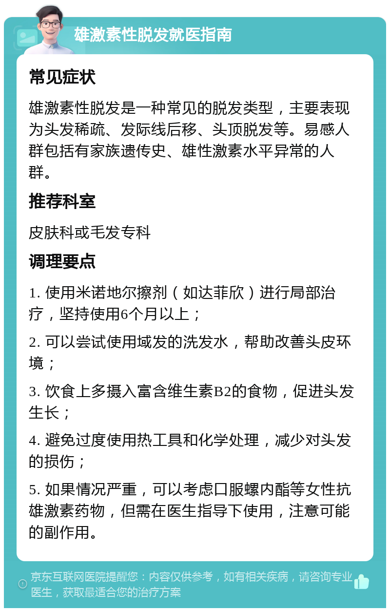 雄激素性脱发就医指南 常见症状 雄激素性脱发是一种常见的脱发类型，主要表现为头发稀疏、发际线后移、头顶脱发等。易感人群包括有家族遗传史、雄性激素水平异常的人群。 推荐科室 皮肤科或毛发专科 调理要点 1. 使用米诺地尔擦剂（如达菲欣）进行局部治疗，坚持使用6个月以上； 2. 可以尝试使用域发的洗发水，帮助改善头皮环境； 3. 饮食上多摄入富含维生素B2的食物，促进头发生长； 4. 避免过度使用热工具和化学处理，减少对头发的损伤； 5. 如果情况严重，可以考虑口服螺内酯等女性抗雄激素药物，但需在医生指导下使用，注意可能的副作用。