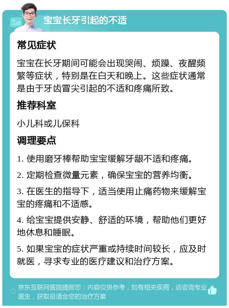 宝宝长牙引起的不适 常见症状 宝宝在长牙期间可能会出现哭闹、烦躁、夜醒频繁等症状，特别是在白天和晚上。这些症状通常是由于牙齿冒尖引起的不适和疼痛所致。 推荐科室 小儿科或儿保科 调理要点 1. 使用磨牙棒帮助宝宝缓解牙龈不适和疼痛。 2. 定期检查微量元素，确保宝宝的营养均衡。 3. 在医生的指导下，适当使用止痛药物来缓解宝宝的疼痛和不适感。 4. 给宝宝提供安静、舒适的环境，帮助他们更好地休息和睡眠。 5. 如果宝宝的症状严重或持续时间较长，应及时就医，寻求专业的医疗建议和治疗方案。