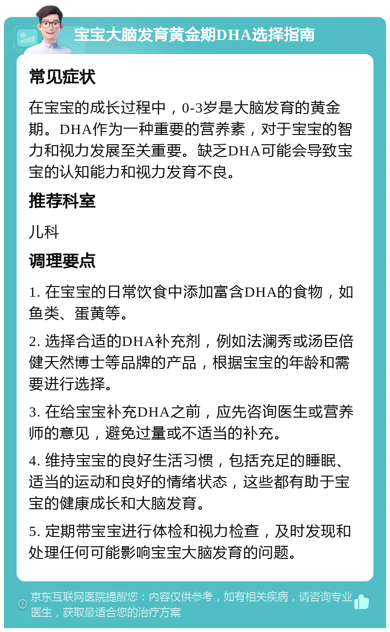 宝宝大脑发育黄金期DHA选择指南 常见症状 在宝宝的成长过程中，0-3岁是大脑发育的黄金期。DHA作为一种重要的营养素，对于宝宝的智力和视力发展至关重要。缺乏DHA可能会导致宝宝的认知能力和视力发育不良。 推荐科室 儿科 调理要点 1. 在宝宝的日常饮食中添加富含DHA的食物，如鱼类、蛋黄等。 2. 选择合适的DHA补充剂，例如法澜秀或汤臣倍健天然博士等品牌的产品，根据宝宝的年龄和需要进行选择。 3. 在给宝宝补充DHA之前，应先咨询医生或营养师的意见，避免过量或不适当的补充。 4. 维持宝宝的良好生活习惯，包括充足的睡眠、适当的运动和良好的情绪状态，这些都有助于宝宝的健康成长和大脑发育。 5. 定期带宝宝进行体检和视力检查，及时发现和处理任何可能影响宝宝大脑发育的问题。