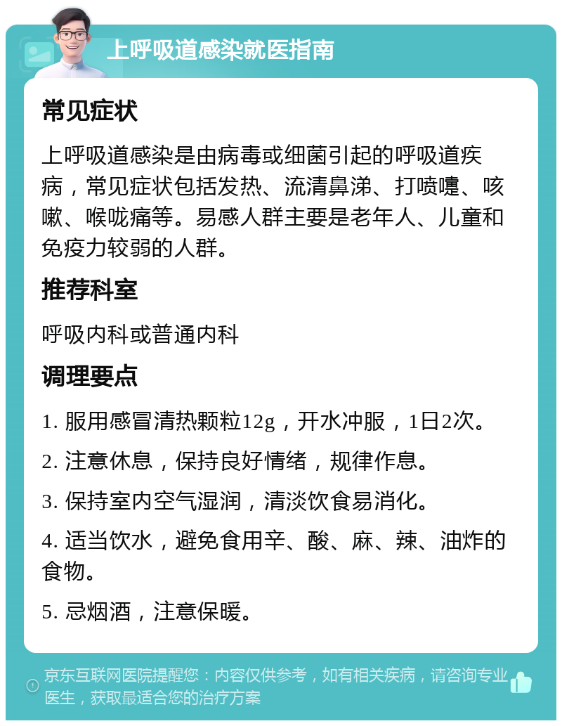 上呼吸道感染就医指南 常见症状 上呼吸道感染是由病毒或细菌引起的呼吸道疾病，常见症状包括发热、流清鼻涕、打喷嚏、咳嗽、喉咙痛等。易感人群主要是老年人、儿童和免疫力较弱的人群。 推荐科室 呼吸内科或普通内科 调理要点 1. 服用感冒清热颗粒12g，开水冲服，1日2次。 2. 注意休息，保持良好情绪，规律作息。 3. 保持室内空气湿润，清淡饮食易消化。 4. 适当饮水，避免食用辛、酸、麻、辣、油炸的食物。 5. 忌烟酒，注意保暖。