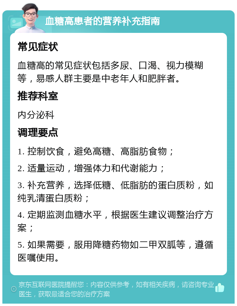 血糖高患者的营养补充指南 常见症状 血糖高的常见症状包括多尿、口渴、视力模糊等，易感人群主要是中老年人和肥胖者。 推荐科室 内分泌科 调理要点 1. 控制饮食，避免高糖、高脂肪食物； 2. 适量运动，增强体力和代谢能力； 3. 补充营养，选择低糖、低脂肪的蛋白质粉，如纯乳清蛋白质粉； 4. 定期监测血糖水平，根据医生建议调整治疗方案； 5. 如果需要，服用降糖药物如二甲双胍等，遵循医嘱使用。