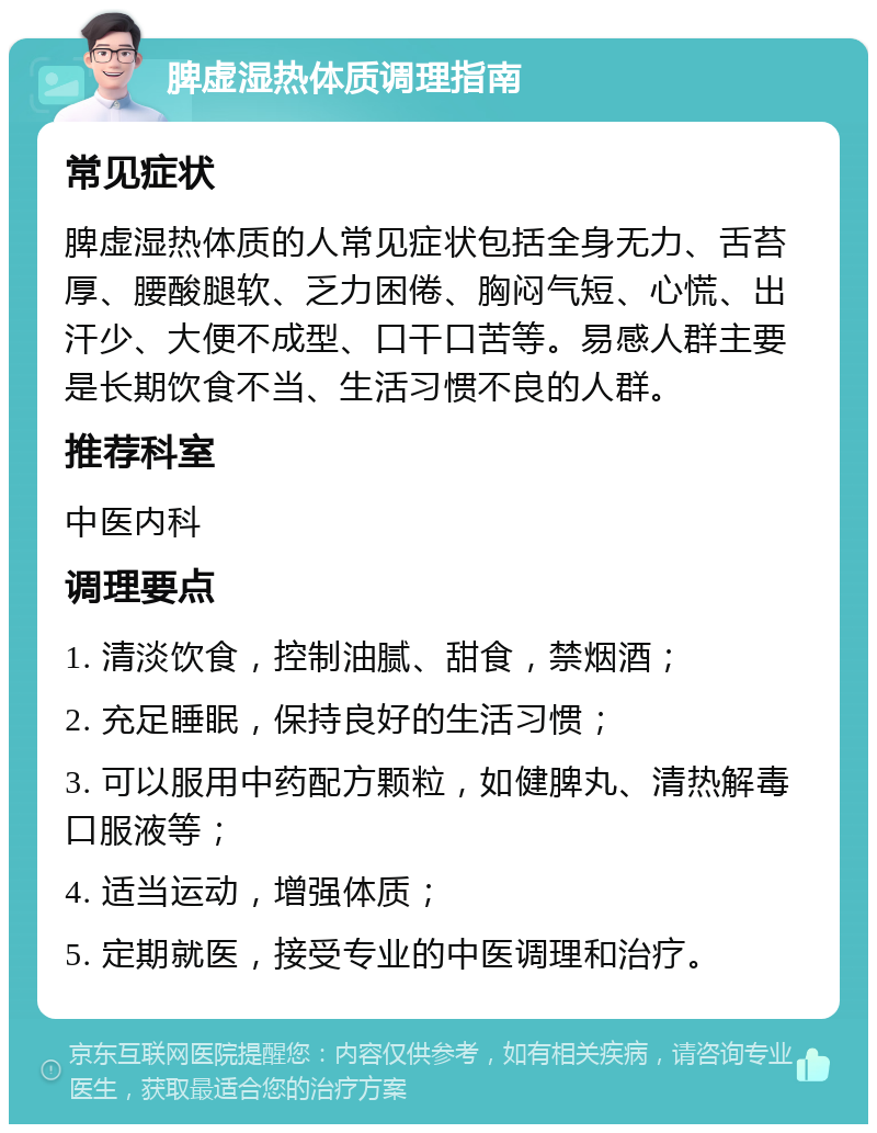 脾虚湿热体质调理指南 常见症状 脾虚湿热体质的人常见症状包括全身无力、舌苔厚、腰酸腿软、乏力困倦、胸闷气短、心慌、出汗少、大便不成型、口干口苦等。易感人群主要是长期饮食不当、生活习惯不良的人群。 推荐科室 中医内科 调理要点 1. 清淡饮食，控制油腻、甜食，禁烟酒； 2. 充足睡眠，保持良好的生活习惯； 3. 可以服用中药配方颗粒，如健脾丸、清热解毒口服液等； 4. 适当运动，增强体质； 5. 定期就医，接受专业的中医调理和治疗。