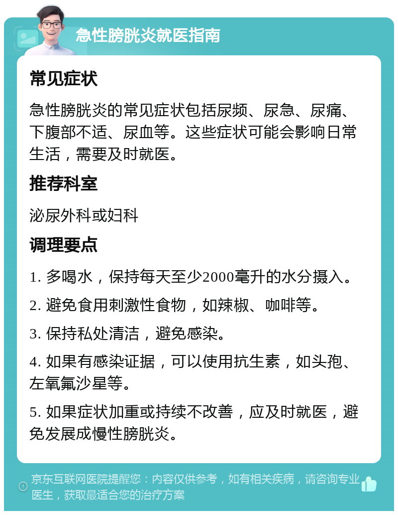 急性膀胱炎就医指南 常见症状 急性膀胱炎的常见症状包括尿频、尿急、尿痛、下腹部不适、尿血等。这些症状可能会影响日常生活，需要及时就医。 推荐科室 泌尿外科或妇科 调理要点 1. 多喝水，保持每天至少2000毫升的水分摄入。 2. 避免食用刺激性食物，如辣椒、咖啡等。 3. 保持私处清洁，避免感染。 4. 如果有感染证据，可以使用抗生素，如头孢、左氧氟沙星等。 5. 如果症状加重或持续不改善，应及时就医，避免发展成慢性膀胱炎。