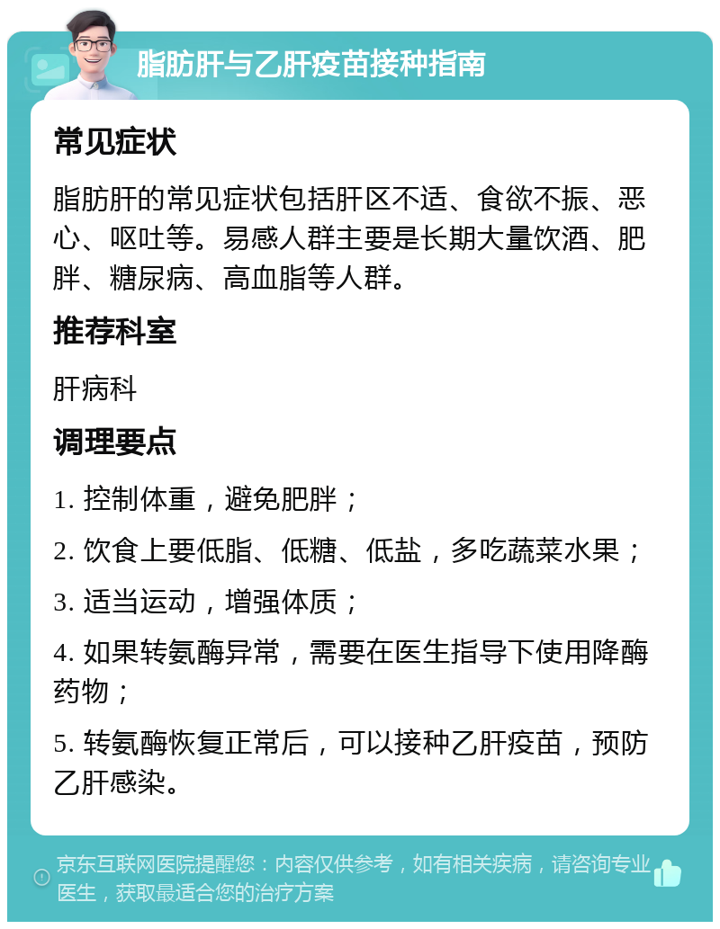 脂肪肝与乙肝疫苗接种指南 常见症状 脂肪肝的常见症状包括肝区不适、食欲不振、恶心、呕吐等。易感人群主要是长期大量饮酒、肥胖、糖尿病、高血脂等人群。 推荐科室 肝病科 调理要点 1. 控制体重，避免肥胖； 2. 饮食上要低脂、低糖、低盐，多吃蔬菜水果； 3. 适当运动，增强体质； 4. 如果转氨酶异常，需要在医生指导下使用降酶药物； 5. 转氨酶恢复正常后，可以接种乙肝疫苗，预防乙肝感染。