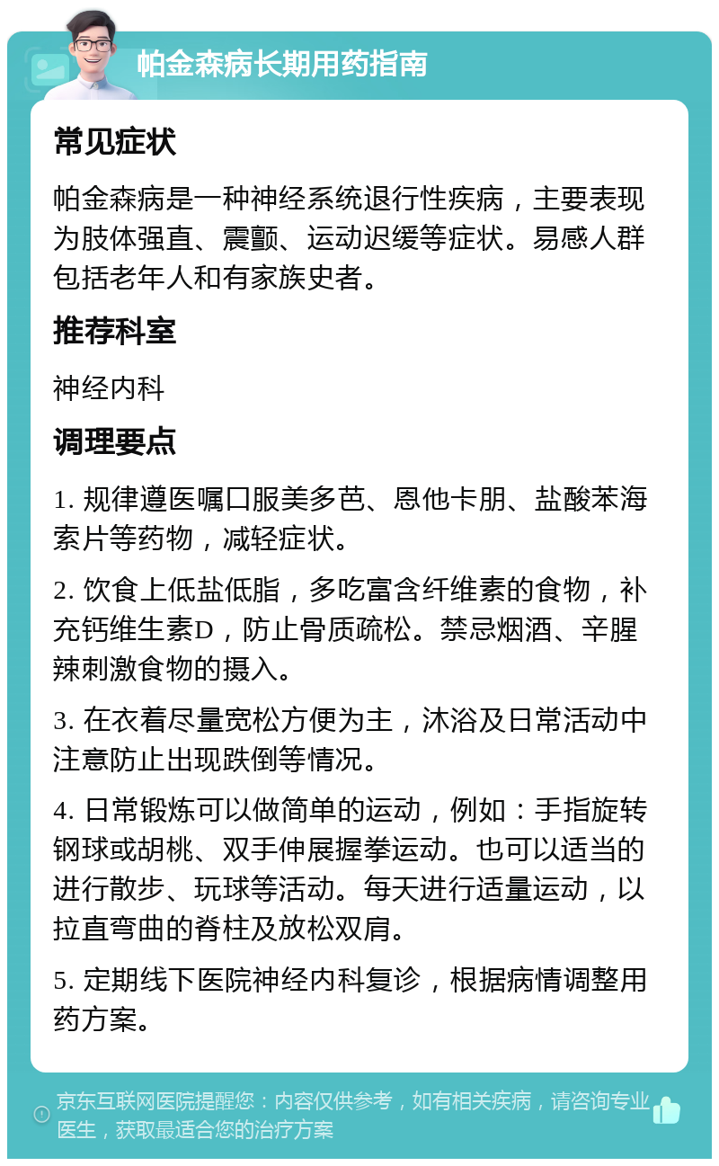 帕金森病长期用药指南 常见症状 帕金森病是一种神经系统退行性疾病，主要表现为肢体强直、震颤、运动迟缓等症状。易感人群包括老年人和有家族史者。 推荐科室 神经内科 调理要点 1. 规律遵医嘱口服美多芭、恩他卡朋、盐酸苯海索片等药物，减轻症状。 2. 饮食上低盐低脂，多吃富含纤维素的食物，补充钙维生素D，防止骨质疏松。禁忌烟酒、辛腥辣刺激食物的摄入。 3. 在衣着尽量宽松方便为主，沐浴及日常活动中注意防止出现跌倒等情况。 4. 日常锻炼可以做简单的运动，例如：手指旋转钢球或胡桃、双手伸展握拳运动。也可以适当的进行散步、玩球等活动。每天进行适量运动，以拉直弯曲的脊柱及放松双肩。 5. 定期线下医院神经内科复诊，根据病情调整用药方案。