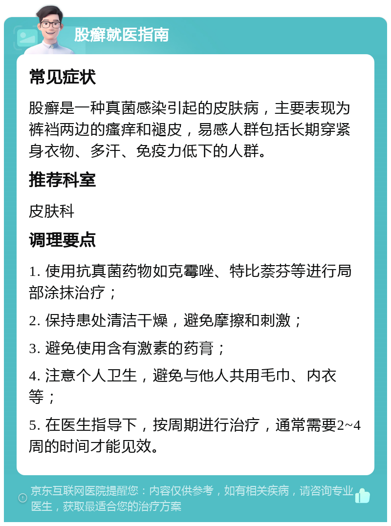 股癣就医指南 常见症状 股癣是一种真菌感染引起的皮肤病，主要表现为裤裆两边的瘙痒和褪皮，易感人群包括长期穿紧身衣物、多汗、免疫力低下的人群。 推荐科室 皮肤科 调理要点 1. 使用抗真菌药物如克霉唑、特比萘芬等进行局部涂抹治疗； 2. 保持患处清洁干燥，避免摩擦和刺激； 3. 避免使用含有激素的药膏； 4. 注意个人卫生，避免与他人共用毛巾、内衣等； 5. 在医生指导下，按周期进行治疗，通常需要2~4周的时间才能见效。