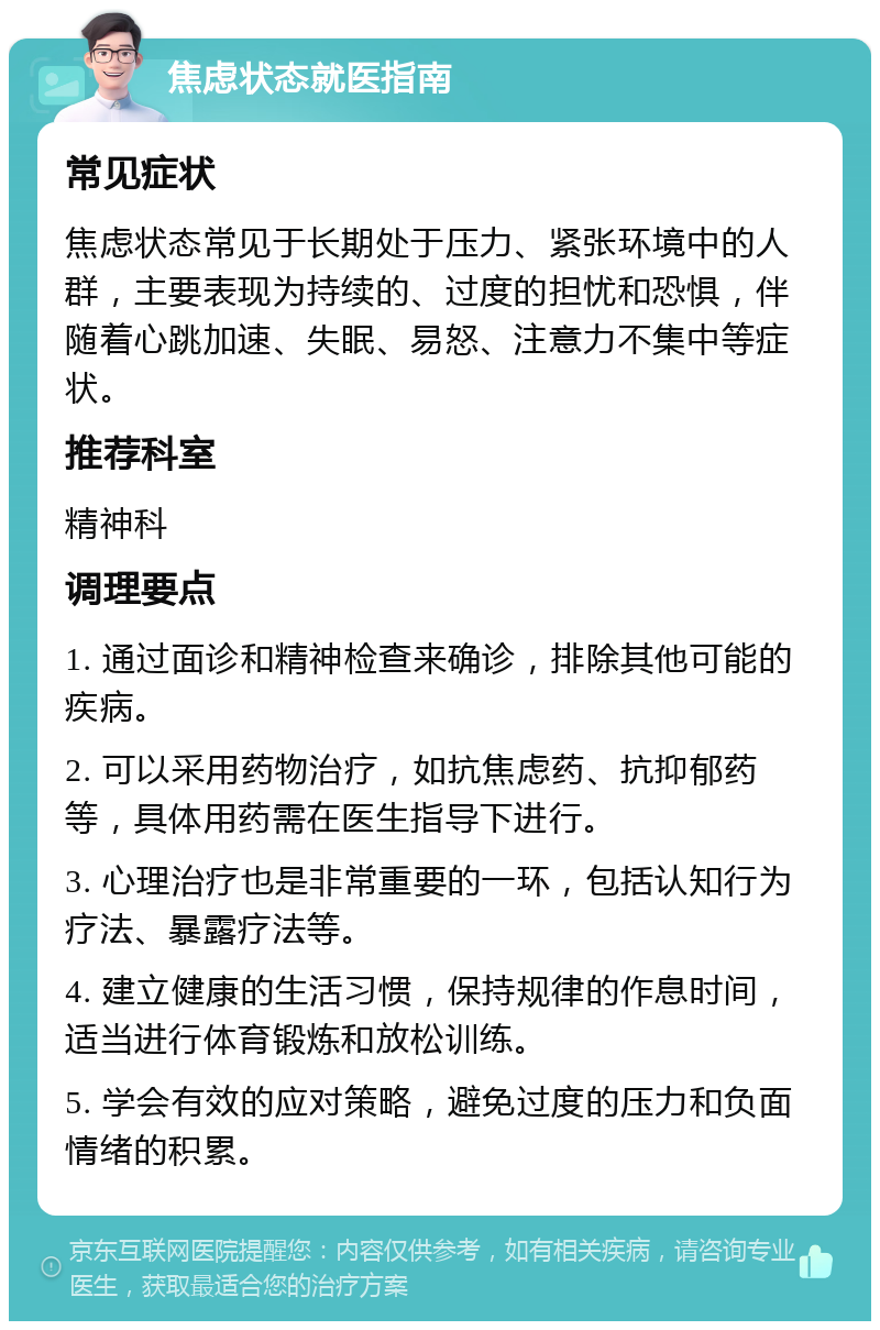 焦虑状态就医指南 常见症状 焦虑状态常见于长期处于压力、紧张环境中的人群，主要表现为持续的、过度的担忧和恐惧，伴随着心跳加速、失眠、易怒、注意力不集中等症状。 推荐科室 精神科 调理要点 1. 通过面诊和精神检查来确诊，排除其他可能的疾病。 2. 可以采用药物治疗，如抗焦虑药、抗抑郁药等，具体用药需在医生指导下进行。 3. 心理治疗也是非常重要的一环，包括认知行为疗法、暴露疗法等。 4. 建立健康的生活习惯，保持规律的作息时间，适当进行体育锻炼和放松训练。 5. 学会有效的应对策略，避免过度的压力和负面情绪的积累。