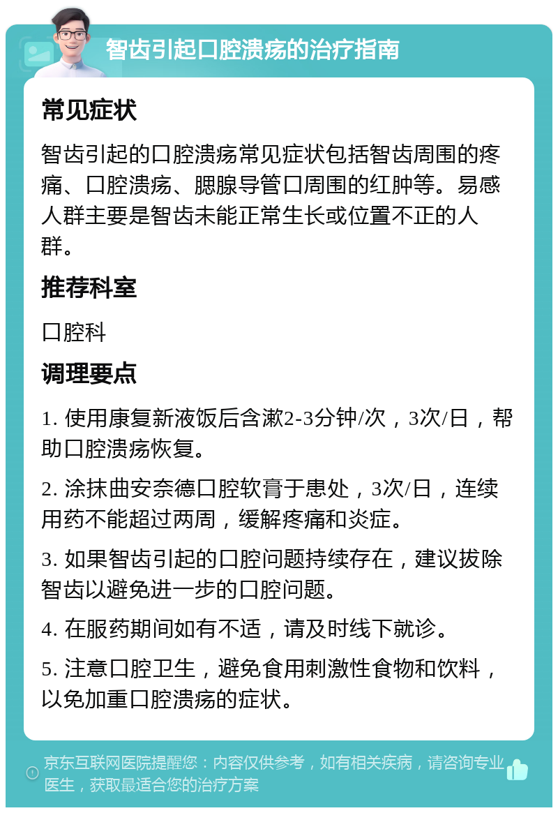 智齿引起口腔溃疡的治疗指南 常见症状 智齿引起的口腔溃疡常见症状包括智齿周围的疼痛、口腔溃疡、腮腺导管口周围的红肿等。易感人群主要是智齿未能正常生长或位置不正的人群。 推荐科室 口腔科 调理要点 1. 使用康复新液饭后含漱2-3分钟/次，3次/日，帮助口腔溃疡恢复。 2. 涂抹曲安奈德口腔软膏于患处，3次/日，连续用药不能超过两周，缓解疼痛和炎症。 3. 如果智齿引起的口腔问题持续存在，建议拔除智齿以避免进一步的口腔问题。 4. 在服药期间如有不适，请及时线下就诊。 5. 注意口腔卫生，避免食用刺激性食物和饮料，以免加重口腔溃疡的症状。