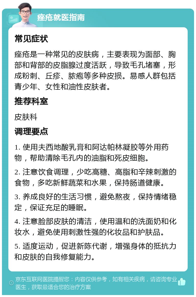 痤疮就医指南 常见症状 痤疮是一种常见的皮肤病，主要表现为面部、胸部和背部的皮脂腺过度活跃，导致毛孔堵塞，形成粉刺、丘疹、脓疱等多种皮损。易感人群包括青少年、女性和油性皮肤者。 推荐科室 皮肤科 调理要点 1. 使用夫西地酸乳膏和阿达帕林凝胶等外用药物，帮助清除毛孔内的油脂和死皮细胞。 2. 注意饮食调理，少吃高糖、高脂和辛辣刺激的食物，多吃新鲜蔬菜和水果，保持肠道健康。 3. 养成良好的生活习惯，避免熬夜，保持情绪稳定，保证充足的睡眠。 4. 注意脸部皮肤的清洁，使用温和的洗面奶和化妆水，避免使用刺激性强的化妆品和护肤品。 5. 适度运动，促进新陈代谢，增强身体的抵抗力和皮肤的自我修复能力。