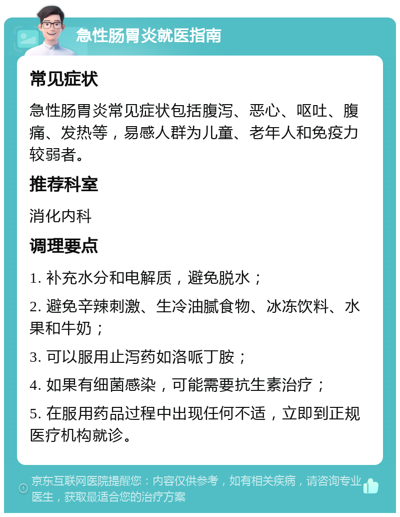 急性肠胃炎就医指南 常见症状 急性肠胃炎常见症状包括腹泻、恶心、呕吐、腹痛、发热等，易感人群为儿童、老年人和免疫力较弱者。 推荐科室 消化内科 调理要点 1. 补充水分和电解质，避免脱水； 2. 避免辛辣刺激、生冷油腻食物、冰冻饮料、水果和牛奶； 3. 可以服用止泻药如洛哌丁胺； 4. 如果有细菌感染，可能需要抗生素治疗； 5. 在服用药品过程中出现任何不适，立即到正规医疗机构就诊。