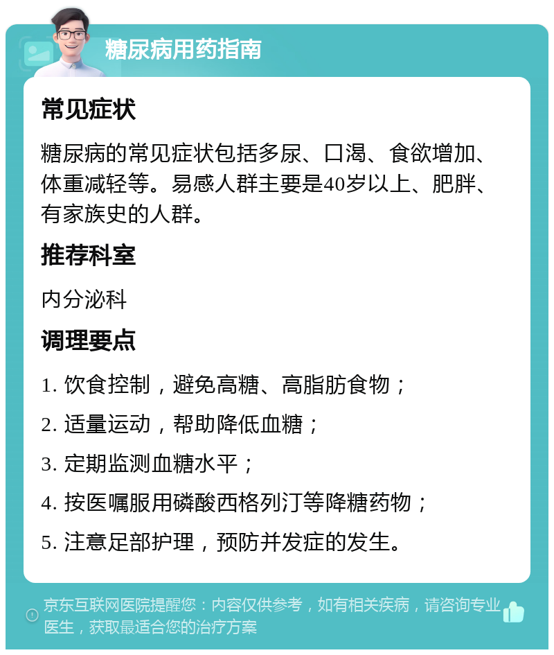 糖尿病用药指南 常见症状 糖尿病的常见症状包括多尿、口渴、食欲增加、体重减轻等。易感人群主要是40岁以上、肥胖、有家族史的人群。 推荐科室 内分泌科 调理要点 1. 饮食控制，避免高糖、高脂肪食物； 2. 适量运动，帮助降低血糖； 3. 定期监测血糖水平； 4. 按医嘱服用磷酸西格列汀等降糖药物； 5. 注意足部护理，预防并发症的发生。