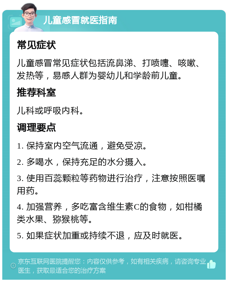 儿童感冒就医指南 常见症状 儿童感冒常见症状包括流鼻涕、打喷嚏、咳嗽、发热等，易感人群为婴幼儿和学龄前儿童。 推荐科室 儿科或呼吸内科。 调理要点 1. 保持室内空气流通，避免受凉。 2. 多喝水，保持充足的水分摄入。 3. 使用百蕊颗粒等药物进行治疗，注意按照医嘱用药。 4. 加强营养，多吃富含维生素C的食物，如柑橘类水果、猕猴桃等。 5. 如果症状加重或持续不退，应及时就医。