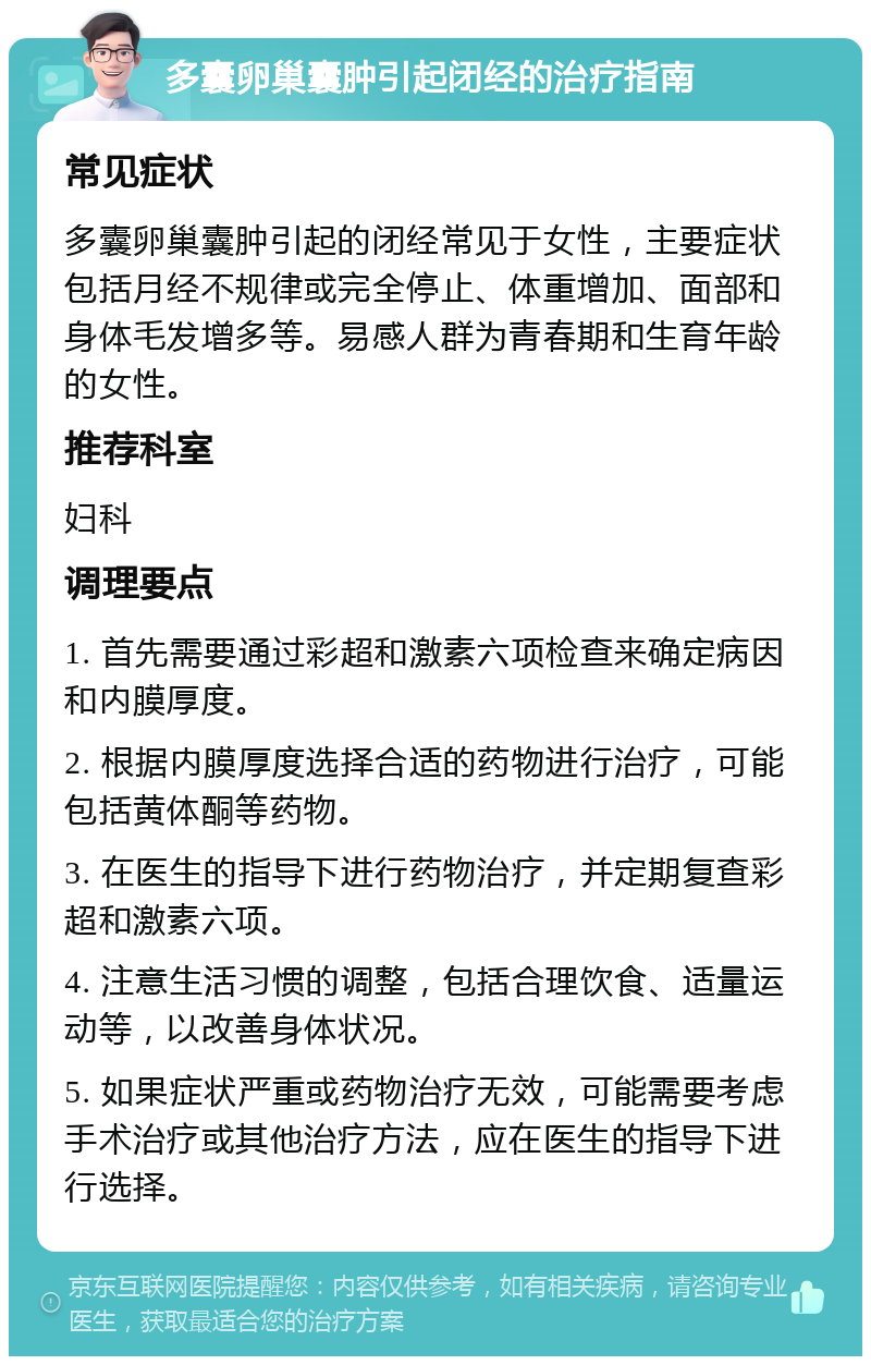 多囊卵巢囊肿引起闭经的治疗指南 常见症状 多囊卵巢囊肿引起的闭经常见于女性，主要症状包括月经不规律或完全停止、体重增加、面部和身体毛发增多等。易感人群为青春期和生育年龄的女性。 推荐科室 妇科 调理要点 1. 首先需要通过彩超和激素六项检查来确定病因和内膜厚度。 2. 根据内膜厚度选择合适的药物进行治疗，可能包括黄体酮等药物。 3. 在医生的指导下进行药物治疗，并定期复查彩超和激素六项。 4. 注意生活习惯的调整，包括合理饮食、适量运动等，以改善身体状况。 5. 如果症状严重或药物治疗无效，可能需要考虑手术治疗或其他治疗方法，应在医生的指导下进行选择。