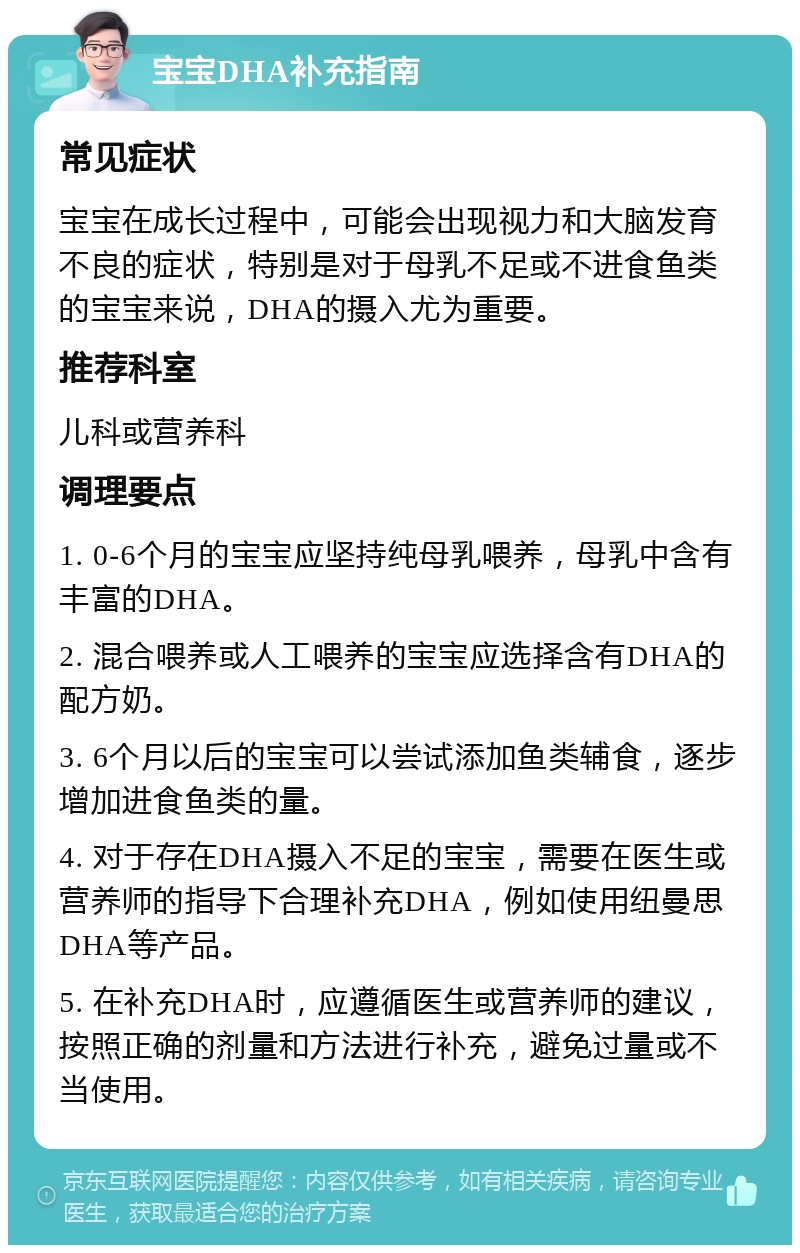 宝宝DHA补充指南 常见症状 宝宝在成长过程中，可能会出现视力和大脑发育不良的症状，特别是对于母乳不足或不进食鱼类的宝宝来说，DHA的摄入尤为重要。 推荐科室 儿科或营养科 调理要点 1. 0-6个月的宝宝应坚持纯母乳喂养，母乳中含有丰富的DHA。 2. 混合喂养或人工喂养的宝宝应选择含有DHA的配方奶。 3. 6个月以后的宝宝可以尝试添加鱼类辅食，逐步增加进食鱼类的量。 4. 对于存在DHA摄入不足的宝宝，需要在医生或营养师的指导下合理补充DHA，例如使用纽曼思DHA等产品。 5. 在补充DHA时，应遵循医生或营养师的建议，按照正确的剂量和方法进行补充，避免过量或不当使用。