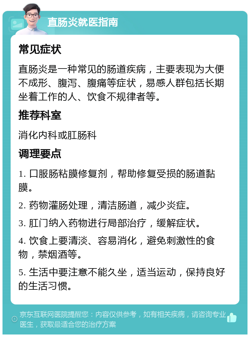 直肠炎就医指南 常见症状 直肠炎是一种常见的肠道疾病，主要表现为大便不成形、腹泻、腹痛等症状，易感人群包括长期坐着工作的人、饮食不规律者等。 推荐科室 消化内科或肛肠科 调理要点 1. 口服肠粘膜修复剂，帮助修复受损的肠道黏膜。 2. 药物灌肠处理，清洁肠道，减少炎症。 3. 肛门纳入药物进行局部治疗，缓解症状。 4. 饮食上要清淡、容易消化，避免刺激性的食物，禁烟酒等。 5. 生活中要注意不能久坐，适当运动，保持良好的生活习惯。