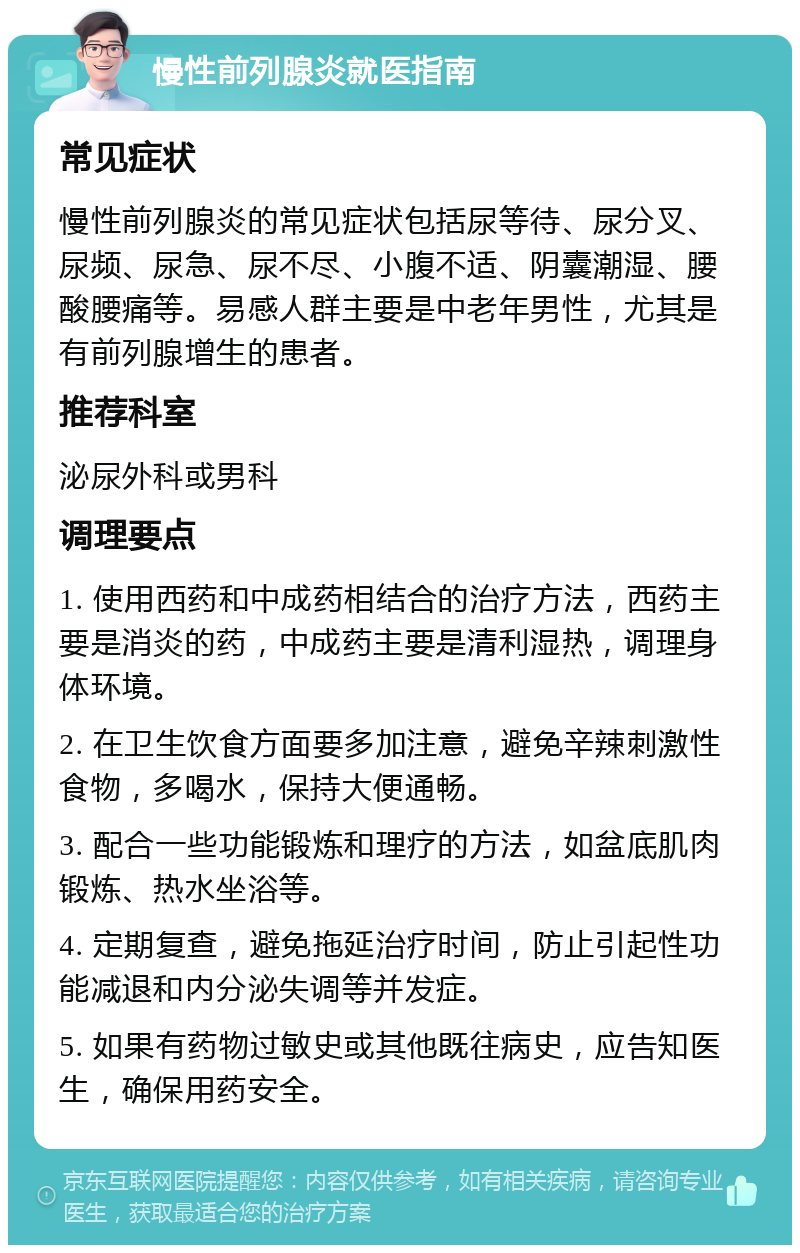 慢性前列腺炎就医指南 常见症状 慢性前列腺炎的常见症状包括尿等待、尿分叉、尿频、尿急、尿不尽、小腹不适、阴囊潮湿、腰酸腰痛等。易感人群主要是中老年男性，尤其是有前列腺增生的患者。 推荐科室 泌尿外科或男科 调理要点 1. 使用西药和中成药相结合的治疗方法，西药主要是消炎的药，中成药主要是清利湿热，调理身体环境。 2. 在卫生饮食方面要多加注意，避免辛辣刺激性食物，多喝水，保持大便通畅。 3. 配合一些功能锻炼和理疗的方法，如盆底肌肉锻炼、热水坐浴等。 4. 定期复查，避免拖延治疗时间，防止引起性功能减退和内分泌失调等并发症。 5. 如果有药物过敏史或其他既往病史，应告知医生，确保用药安全。