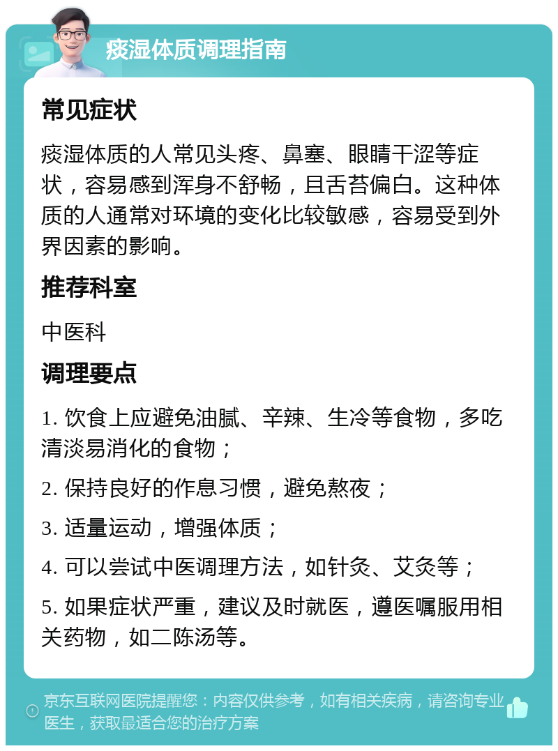 痰湿体质调理指南 常见症状 痰湿体质的人常见头疼、鼻塞、眼睛干涩等症状，容易感到浑身不舒畅，且舌苔偏白。这种体质的人通常对环境的变化比较敏感，容易受到外界因素的影响。 推荐科室 中医科 调理要点 1. 饮食上应避免油腻、辛辣、生冷等食物，多吃清淡易消化的食物； 2. 保持良好的作息习惯，避免熬夜； 3. 适量运动，增强体质； 4. 可以尝试中医调理方法，如针灸、艾灸等； 5. 如果症状严重，建议及时就医，遵医嘱服用相关药物，如二陈汤等。