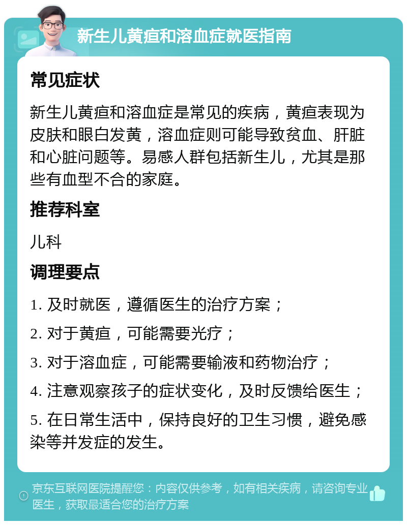 新生儿黄疸和溶血症就医指南 常见症状 新生儿黄疸和溶血症是常见的疾病，黄疸表现为皮肤和眼白发黄，溶血症则可能导致贫血、肝脏和心脏问题等。易感人群包括新生儿，尤其是那些有血型不合的家庭。 推荐科室 儿科 调理要点 1. 及时就医，遵循医生的治疗方案； 2. 对于黄疸，可能需要光疗； 3. 对于溶血症，可能需要输液和药物治疗； 4. 注意观察孩子的症状变化，及时反馈给医生； 5. 在日常生活中，保持良好的卫生习惯，避免感染等并发症的发生。