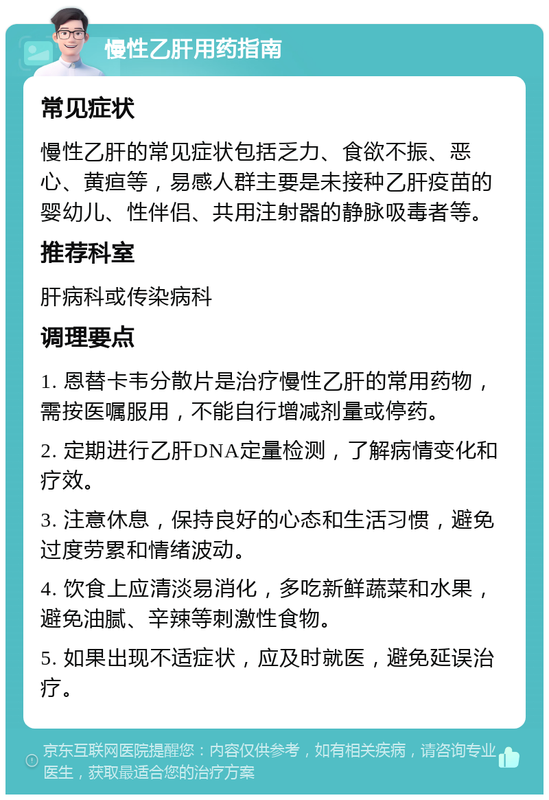 慢性乙肝用药指南 常见症状 慢性乙肝的常见症状包括乏力、食欲不振、恶心、黄疸等，易感人群主要是未接种乙肝疫苗的婴幼儿、性伴侣、共用注射器的静脉吸毒者等。 推荐科室 肝病科或传染病科 调理要点 1. 恩替卡韦分散片是治疗慢性乙肝的常用药物，需按医嘱服用，不能自行增减剂量或停药。 2. 定期进行乙肝DNA定量检测，了解病情变化和疗效。 3. 注意休息，保持良好的心态和生活习惯，避免过度劳累和情绪波动。 4. 饮食上应清淡易消化，多吃新鲜蔬菜和水果，避免油腻、辛辣等刺激性食物。 5. 如果出现不适症状，应及时就医，避免延误治疗。