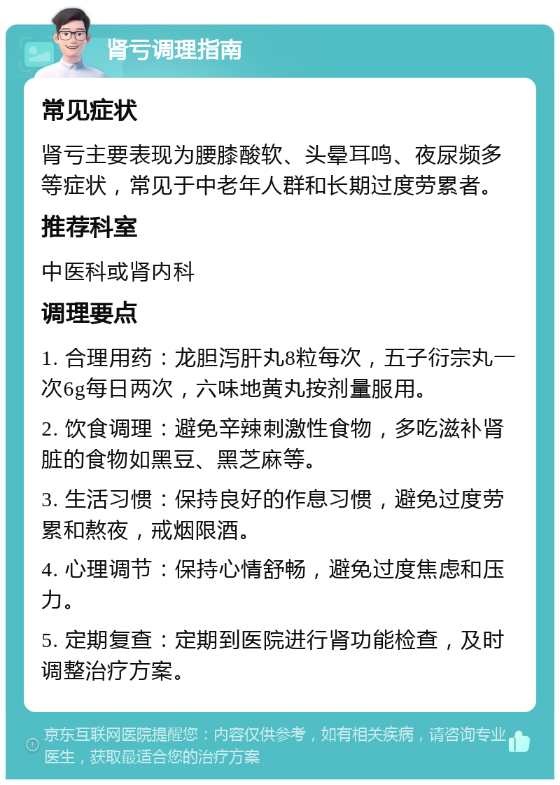 肾亏调理指南 常见症状 肾亏主要表现为腰膝酸软、头晕耳鸣、夜尿频多等症状，常见于中老年人群和长期过度劳累者。 推荐科室 中医科或肾内科 调理要点 1. 合理用药：龙胆泻肝丸8粒每次，五子衍宗丸一次6g每日两次，六味地黄丸按剂量服用。 2. 饮食调理：避免辛辣刺激性食物，多吃滋补肾脏的食物如黑豆、黑芝麻等。 3. 生活习惯：保持良好的作息习惯，避免过度劳累和熬夜，戒烟限酒。 4. 心理调节：保持心情舒畅，避免过度焦虑和压力。 5. 定期复查：定期到医院进行肾功能检查，及时调整治疗方案。