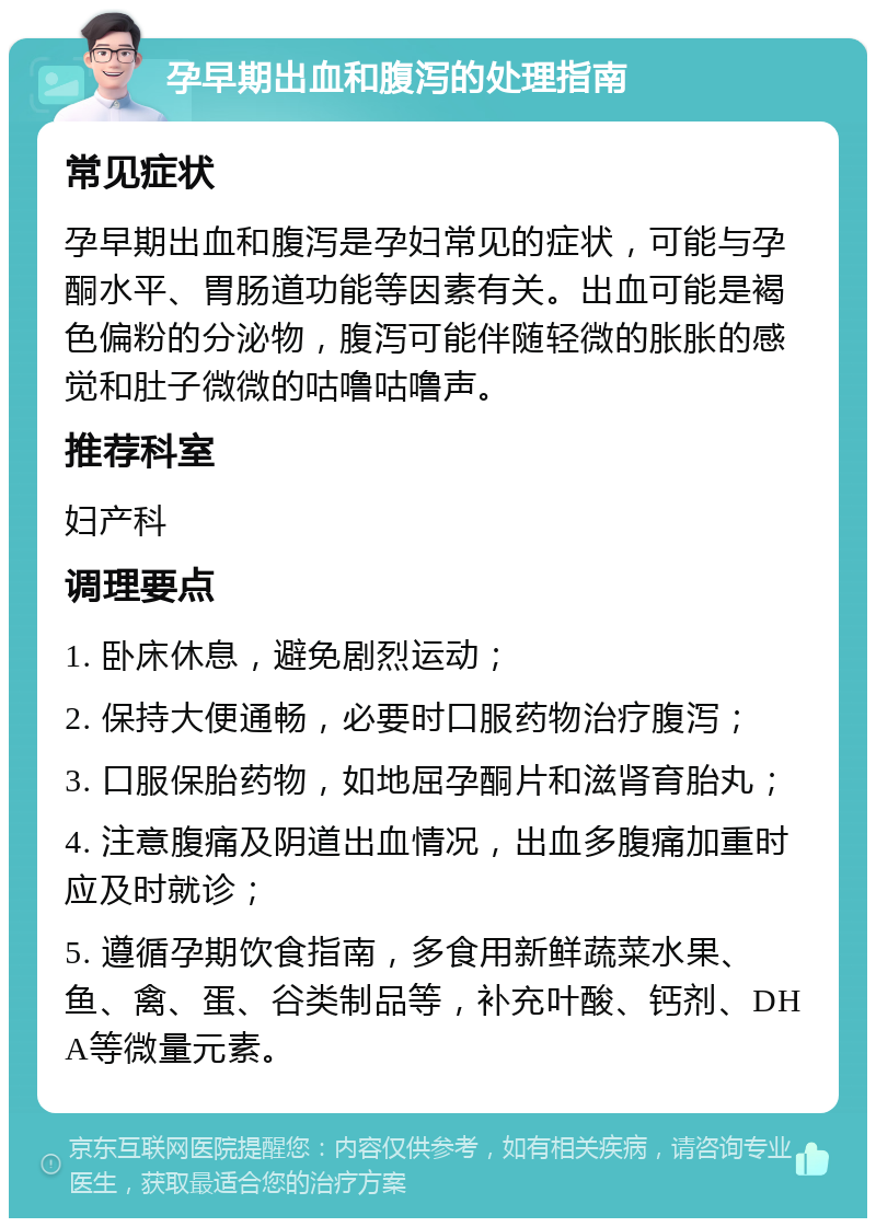 孕早期出血和腹泻的处理指南 常见症状 孕早期出血和腹泻是孕妇常见的症状，可能与孕酮水平、胃肠道功能等因素有关。出血可能是褐色偏粉的分泌物，腹泻可能伴随轻微的胀胀的感觉和肚子微微的咕噜咕噜声。 推荐科室 妇产科 调理要点 1. 卧床休息，避免剧烈运动； 2. 保持大便通畅，必要时口服药物治疗腹泻； 3. 口服保胎药物，如地屈孕酮片和滋肾育胎丸； 4. 注意腹痛及阴道出血情况，出血多腹痛加重时应及时就诊； 5. 遵循孕期饮食指南，多食用新鲜蔬菜水果、鱼、禽、蛋、谷类制品等，补充叶酸、钙剂、DHA等微量元素。