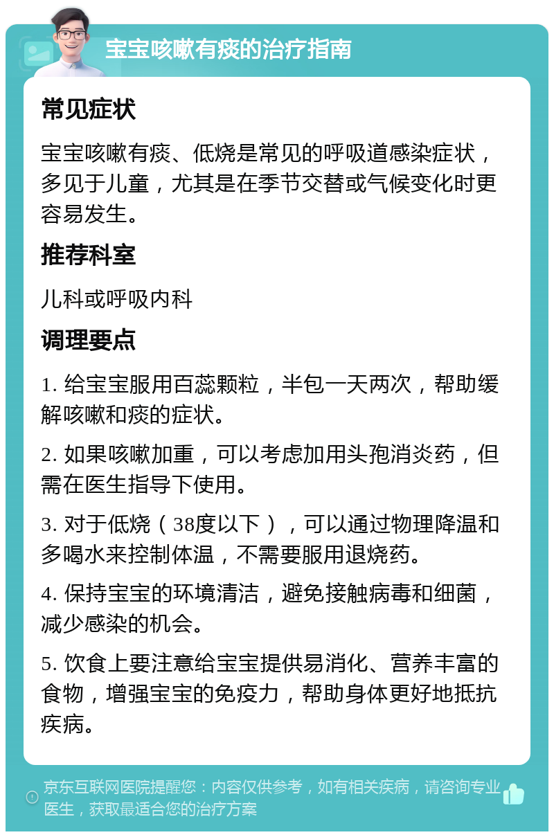 宝宝咳嗽有痰的治疗指南 常见症状 宝宝咳嗽有痰、低烧是常见的呼吸道感染症状，多见于儿童，尤其是在季节交替或气候变化时更容易发生。 推荐科室 儿科或呼吸内科 调理要点 1. 给宝宝服用百蕊颗粒，半包一天两次，帮助缓解咳嗽和痰的症状。 2. 如果咳嗽加重，可以考虑加用头孢消炎药，但需在医生指导下使用。 3. 对于低烧（38度以下），可以通过物理降温和多喝水来控制体温，不需要服用退烧药。 4. 保持宝宝的环境清洁，避免接触病毒和细菌，减少感染的机会。 5. 饮食上要注意给宝宝提供易消化、营养丰富的食物，增强宝宝的免疫力，帮助身体更好地抵抗疾病。