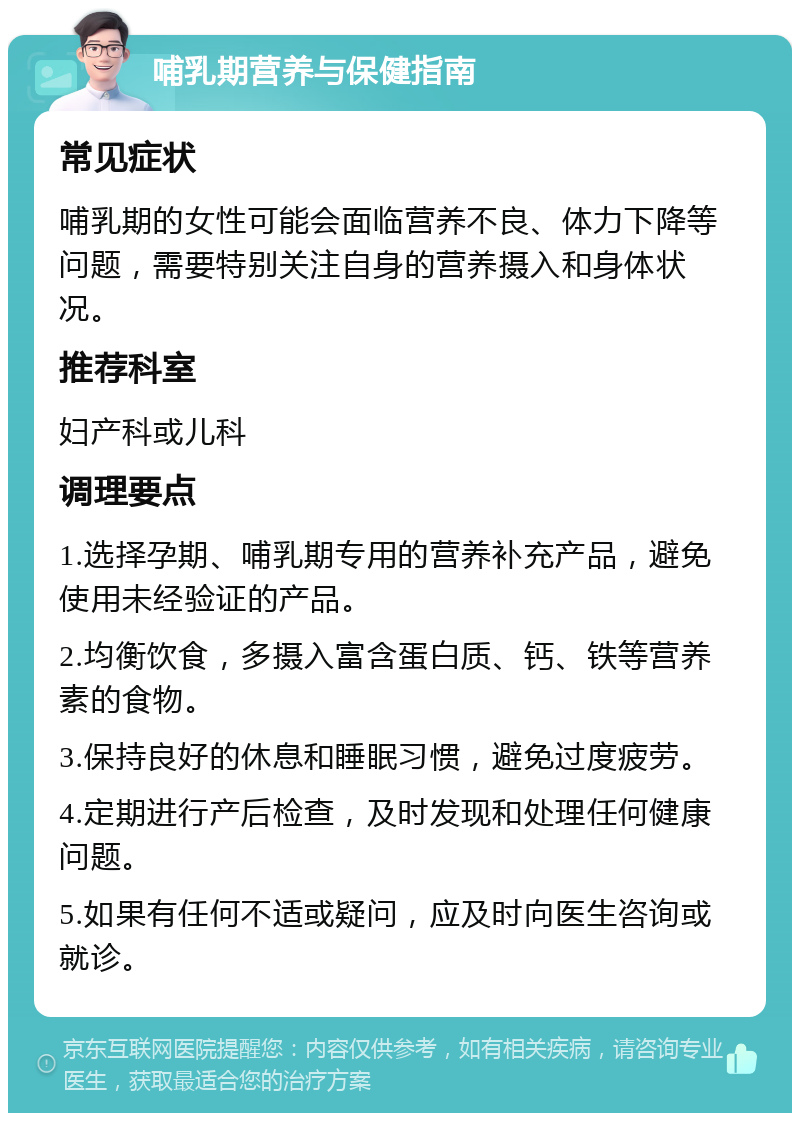 哺乳期营养与保健指南 常见症状 哺乳期的女性可能会面临营养不良、体力下降等问题，需要特别关注自身的营养摄入和身体状况。 推荐科室 妇产科或儿科 调理要点 1.选择孕期、哺乳期专用的营养补充产品，避免使用未经验证的产品。 2.均衡饮食，多摄入富含蛋白质、钙、铁等营养素的食物。 3.保持良好的休息和睡眠习惯，避免过度疲劳。 4.定期进行产后检查，及时发现和处理任何健康问题。 5.如果有任何不适或疑问，应及时向医生咨询或就诊。