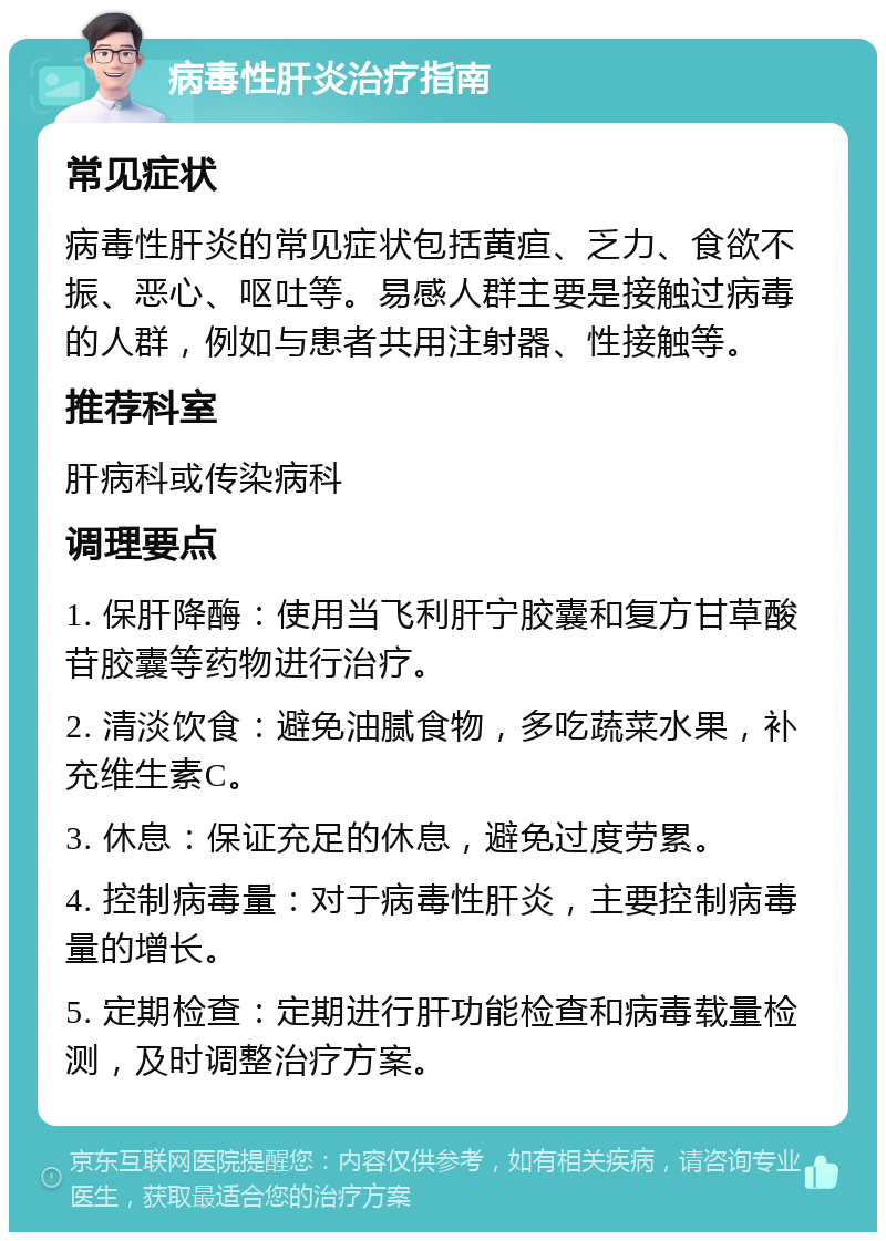 病毒性肝炎治疗指南 常见症状 病毒性肝炎的常见症状包括黄疸、乏力、食欲不振、恶心、呕吐等。易感人群主要是接触过病毒的人群，例如与患者共用注射器、性接触等。 推荐科室 肝病科或传染病科 调理要点 1. 保肝降酶：使用当飞利肝宁胶囊和复方甘草酸苷胶囊等药物进行治疗。 2. 清淡饮食：避免油腻食物，多吃蔬菜水果，补充维生素C。 3. 休息：保证充足的休息，避免过度劳累。 4. 控制病毒量：对于病毒性肝炎，主要控制病毒量的增长。 5. 定期检查：定期进行肝功能检查和病毒载量检测，及时调整治疗方案。