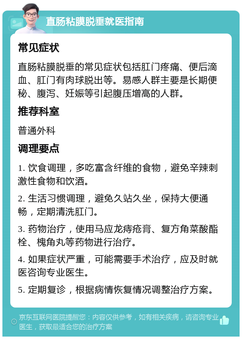 直肠粘膜脱垂就医指南 常见症状 直肠粘膜脱垂的常见症状包括肛门疼痛、便后滴血、肛门有肉球脱出等。易感人群主要是长期便秘、腹泻、妊娠等引起腹压增高的人群。 推荐科室 普通外科 调理要点 1. 饮食调理，多吃富含纤维的食物，避免辛辣刺激性食物和饮酒。 2. 生活习惯调理，避免久站久坐，保持大便通畅，定期清洗肛门。 3. 药物治疗，使用马应龙痔疮膏、复方角菜酸酯栓、槐角丸等药物进行治疗。 4. 如果症状严重，可能需要手术治疗，应及时就医咨询专业医生。 5. 定期复诊，根据病情恢复情况调整治疗方案。