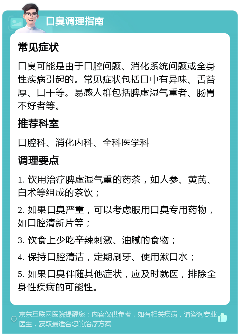 口臭调理指南 常见症状 口臭可能是由于口腔问题、消化系统问题或全身性疾病引起的。常见症状包括口中有异味、舌苔厚、口干等。易感人群包括脾虚湿气重者、肠胃不好者等。 推荐科室 口腔科、消化内科、全科医学科 调理要点 1. 饮用治疗脾虚湿气重的药茶，如人参、黄芪、白术等组成的茶饮； 2. 如果口臭严重，可以考虑服用口臭专用药物，如口腔清新片等； 3. 饮食上少吃辛辣刺激、油腻的食物； 4. 保持口腔清洁，定期刷牙、使用漱口水； 5. 如果口臭伴随其他症状，应及时就医，排除全身性疾病的可能性。