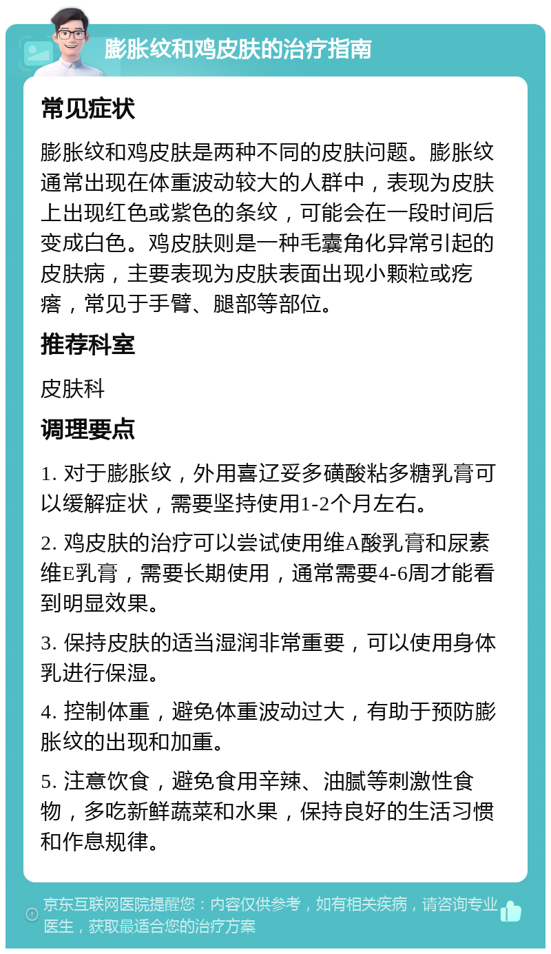 膨胀纹和鸡皮肤的治疗指南 常见症状 膨胀纹和鸡皮肤是两种不同的皮肤问题。膨胀纹通常出现在体重波动较大的人群中，表现为皮肤上出现红色或紫色的条纹，可能会在一段时间后变成白色。鸡皮肤则是一种毛囊角化异常引起的皮肤病，主要表现为皮肤表面出现小颗粒或疙瘩，常见于手臂、腿部等部位。 推荐科室 皮肤科 调理要点 1. 对于膨胀纹，外用喜辽妥多磺酸粘多糖乳膏可以缓解症状，需要坚持使用1-2个月左右。 2. 鸡皮肤的治疗可以尝试使用维A酸乳膏和尿素维E乳膏，需要长期使用，通常需要4-6周才能看到明显效果。 3. 保持皮肤的适当湿润非常重要，可以使用身体乳进行保湿。 4. 控制体重，避免体重波动过大，有助于预防膨胀纹的出现和加重。 5. 注意饮食，避免食用辛辣、油腻等刺激性食物，多吃新鲜蔬菜和水果，保持良好的生活习惯和作息规律。