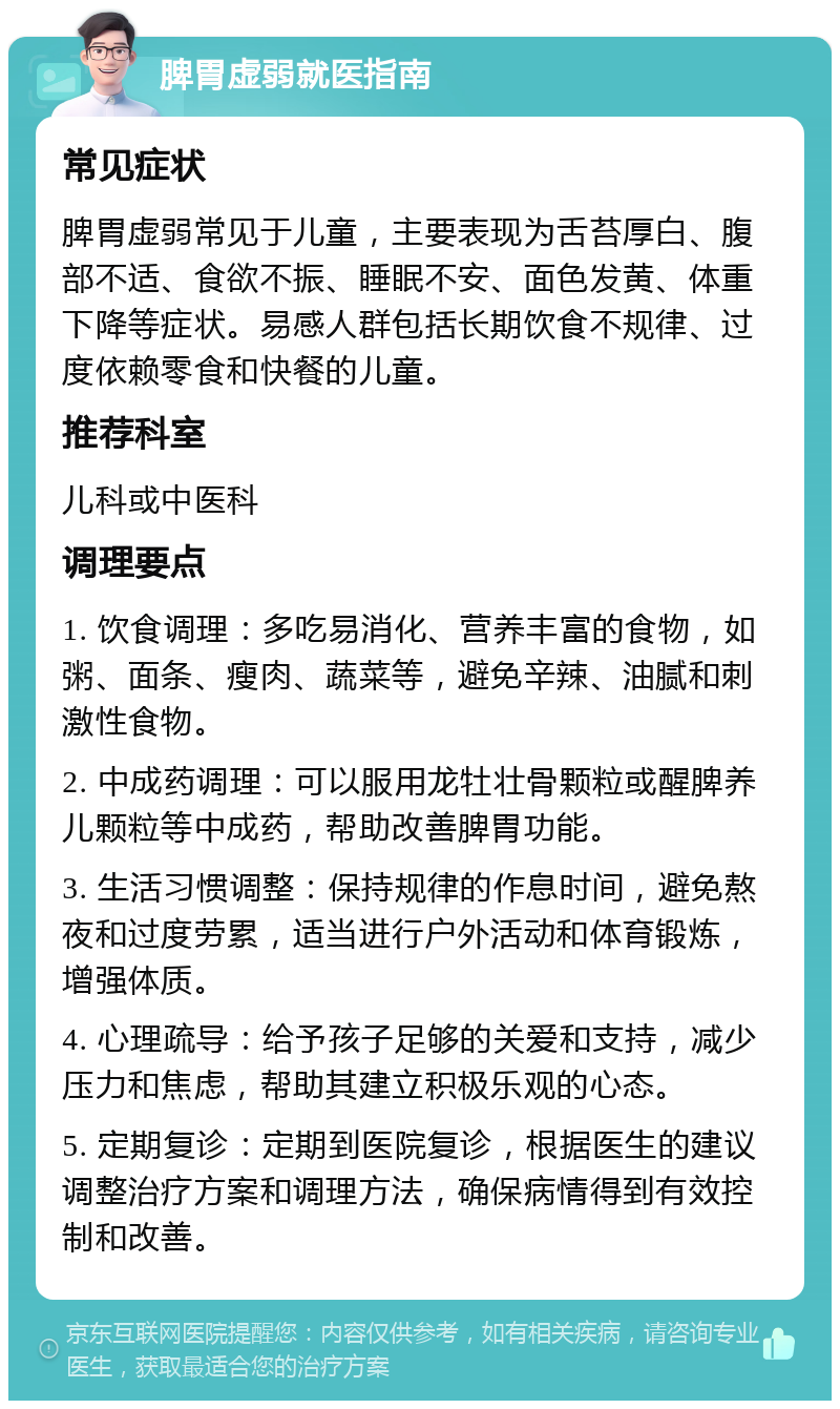 脾胃虚弱就医指南 常见症状 脾胃虚弱常见于儿童，主要表现为舌苔厚白、腹部不适、食欲不振、睡眠不安、面色发黄、体重下降等症状。易感人群包括长期饮食不规律、过度依赖零食和快餐的儿童。 推荐科室 儿科或中医科 调理要点 1. 饮食调理：多吃易消化、营养丰富的食物，如粥、面条、瘦肉、蔬菜等，避免辛辣、油腻和刺激性食物。 2. 中成药调理：可以服用龙牡壮骨颗粒或醒脾养儿颗粒等中成药，帮助改善脾胃功能。 3. 生活习惯调整：保持规律的作息时间，避免熬夜和过度劳累，适当进行户外活动和体育锻炼，增强体质。 4. 心理疏导：给予孩子足够的关爱和支持，减少压力和焦虑，帮助其建立积极乐观的心态。 5. 定期复诊：定期到医院复诊，根据医生的建议调整治疗方案和调理方法，确保病情得到有效控制和改善。