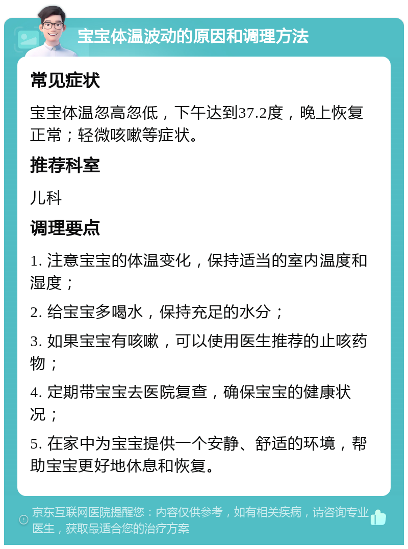 宝宝体温波动的原因和调理方法 常见症状 宝宝体温忽高忽低，下午达到37.2度，晚上恢复正常；轻微咳嗽等症状。 推荐科室 儿科 调理要点 1. 注意宝宝的体温变化，保持适当的室内温度和湿度； 2. 给宝宝多喝水，保持充足的水分； 3. 如果宝宝有咳嗽，可以使用医生推荐的止咳药物； 4. 定期带宝宝去医院复查，确保宝宝的健康状况； 5. 在家中为宝宝提供一个安静、舒适的环境，帮助宝宝更好地休息和恢复。