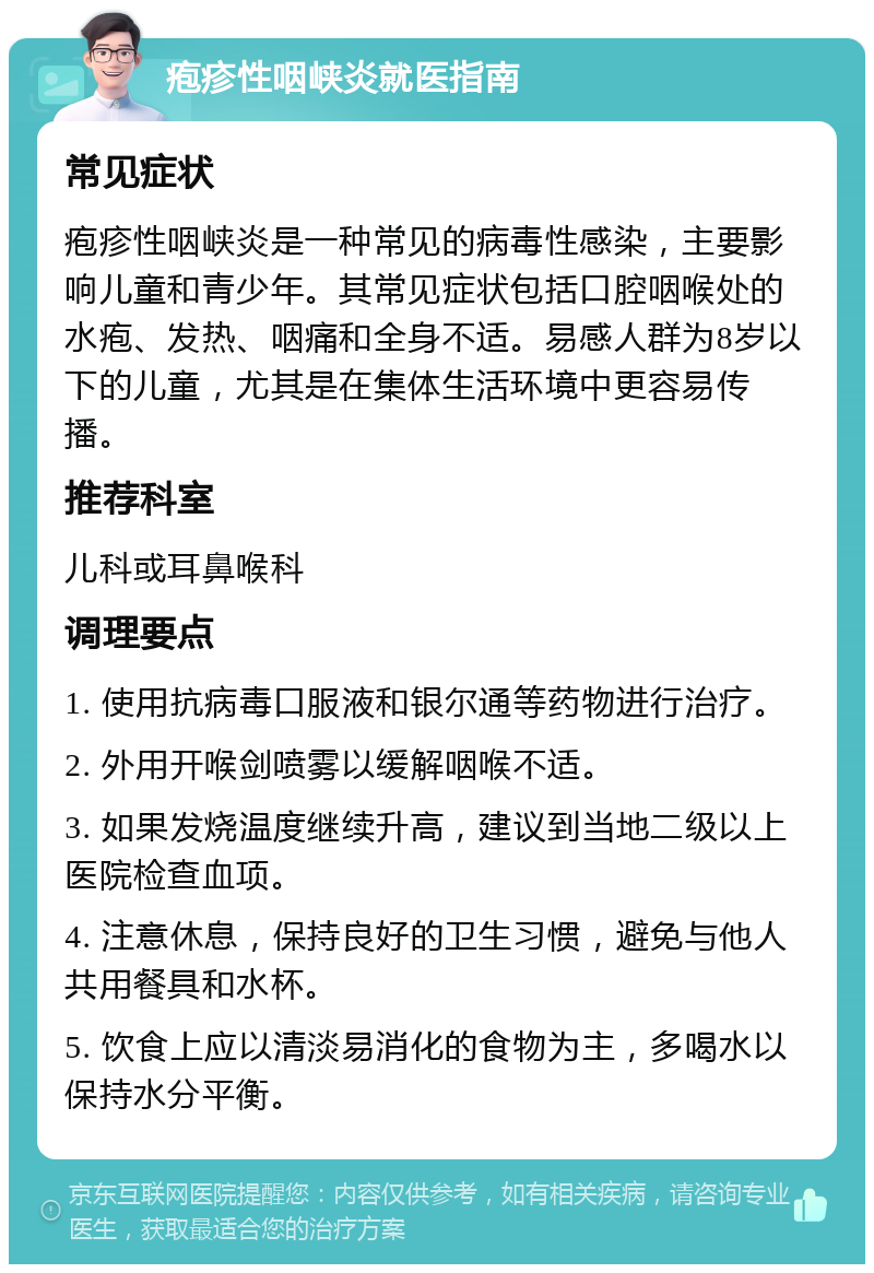 疱疹性咽峡炎就医指南 常见症状 疱疹性咽峡炎是一种常见的病毒性感染，主要影响儿童和青少年。其常见症状包括口腔咽喉处的水疱、发热、咽痛和全身不适。易感人群为8岁以下的儿童，尤其是在集体生活环境中更容易传播。 推荐科室 儿科或耳鼻喉科 调理要点 1. 使用抗病毒口服液和银尔通等药物进行治疗。 2. 外用开喉剑喷雾以缓解咽喉不适。 3. 如果发烧温度继续升高，建议到当地二级以上医院检查血项。 4. 注意休息，保持良好的卫生习惯，避免与他人共用餐具和水杯。 5. 饮食上应以清淡易消化的食物为主，多喝水以保持水分平衡。