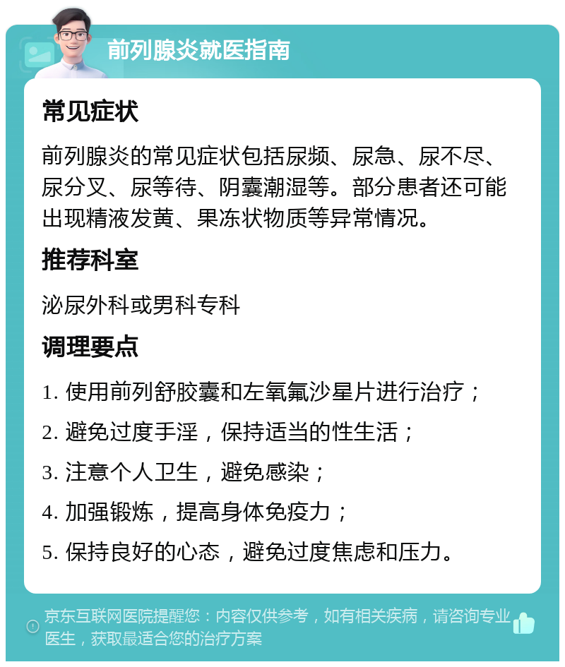 前列腺炎就医指南 常见症状 前列腺炎的常见症状包括尿频、尿急、尿不尽、尿分叉、尿等待、阴囊潮湿等。部分患者还可能出现精液发黄、果冻状物质等异常情况。 推荐科室 泌尿外科或男科专科 调理要点 1. 使用前列舒胶囊和左氧氟沙星片进行治疗； 2. 避免过度手淫，保持适当的性生活； 3. 注意个人卫生，避免感染； 4. 加强锻炼，提高身体免疫力； 5. 保持良好的心态，避免过度焦虑和压力。