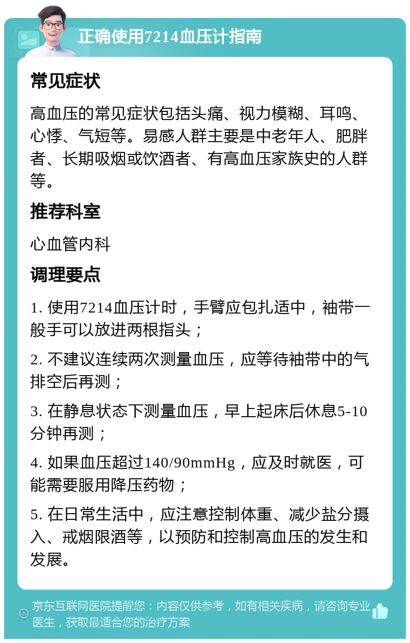 正确使用7214血压计指南 常见症状 高血压的常见症状包括头痛、视力模糊、耳鸣、心悸、气短等。易感人群主要是中老年人、肥胖者、长期吸烟或饮酒者、有高血压家族史的人群等。 推荐科室 心血管内科 调理要点 1. 使用7214血压计时，手臂应包扎适中，袖带一般手可以放进两根指头； 2. 不建议连续两次测量血压，应等待袖带中的气排空后再测； 3. 在静息状态下测量血压，早上起床后休息5-10分钟再测； 4. 如果血压超过140/90mmHg，应及时就医，可能需要服用降压药物； 5. 在日常生活中，应注意控制体重、减少盐分摄入、戒烟限酒等，以预防和控制高血压的发生和发展。