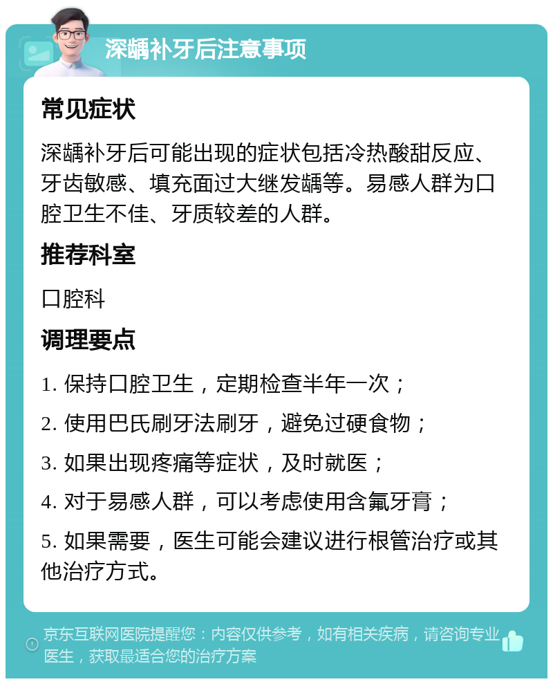 深龋补牙后注意事项 常见症状 深龋补牙后可能出现的症状包括冷热酸甜反应、牙齿敏感、填充面过大继发龋等。易感人群为口腔卫生不佳、牙质较差的人群。 推荐科室 口腔科 调理要点 1. 保持口腔卫生，定期检查半年一次； 2. 使用巴氏刷牙法刷牙，避免过硬食物； 3. 如果出现疼痛等症状，及时就医； 4. 对于易感人群，可以考虑使用含氟牙膏； 5. 如果需要，医生可能会建议进行根管治疗或其他治疗方式。