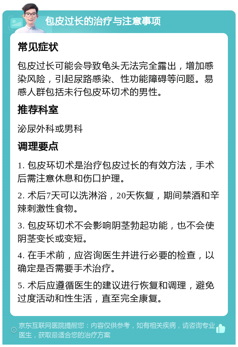 包皮过长的治疗与注意事项 常见症状 包皮过长可能会导致龟头无法完全露出，增加感染风险，引起尿路感染、性功能障碍等问题。易感人群包括未行包皮环切术的男性。 推荐科室 泌尿外科或男科 调理要点 1. 包皮环切术是治疗包皮过长的有效方法，手术后需注意休息和伤口护理。 2. 术后7天可以洗淋浴，20天恢复，期间禁酒和辛辣刺激性食物。 3. 包皮环切术不会影响阴茎勃起功能，也不会使阴茎变长或变短。 4. 在手术前，应咨询医生并进行必要的检查，以确定是否需要手术治疗。 5. 术后应遵循医生的建议进行恢复和调理，避免过度活动和性生活，直至完全康复。